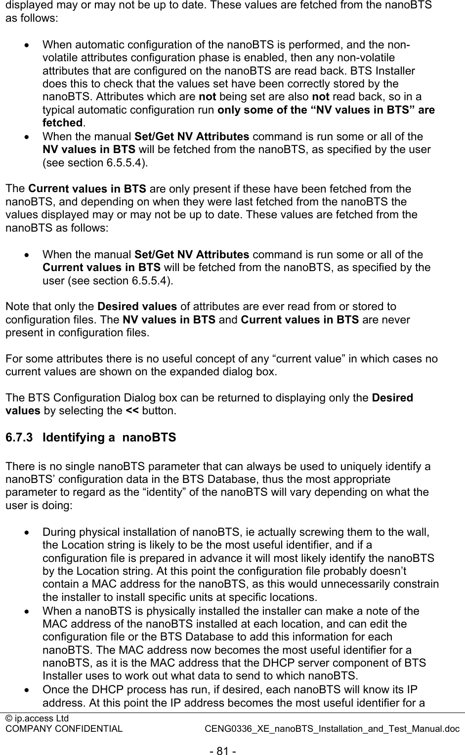 © ip.access Ltd   COMPANY CONFIDENTIAL  CENG0336_XE_nanoBTS_Installation_and_Test_Manual.doc  - 81 - displayed may or may not be up to date. These values are fetched from the nanoBTS as follows:  •  When automatic configuration of the nanoBTS is performed, and the non-volatile attributes configuration phase is enabled, then any non-volatile attributes that are configured on the nanoBTS are read back. BTS Installer does this to check that the values set have been correctly stored by the nanoBTS. Attributes which are not being set are also not read back, so in a typical automatic configuration run only some of the “NV values in BTS” are fetched. •  When the manual Set/Get NV Attributes command is run some or all of the NV values in BTS will be fetched from the nanoBTS, as specified by the user (see section 6.5.5.4).  The Current values in BTS are only present if these have been fetched from the nanoBTS, and depending on when they were last fetched from the nanoBTS the values displayed may or may not be up to date. These values are fetched from the nanoBTS as follows:  •  When the manual Set/Get NV Attributes command is run some or all of the Current values in BTS will be fetched from the nanoBTS, as specified by the user (see section 6.5.5.4).  Note that only the Desired values of attributes are ever read from or stored to configuration files. The NV values in BTS and Current values in BTS are never present in configuration files.  For some attributes there is no useful concept of any “current value” in which cases no current values are shown on the expanded dialog box.  The BTS Configuration Dialog box can be returned to displaying only the Desired values by selecting the &lt;&lt; button.  6.7.3  Identifying a  nanoBTS There is no single nanoBTS parameter that can always be used to uniquely identify a nanoBTS’ configuration data in the BTS Database, thus the most appropriate parameter to regard as the “identity” of the nanoBTS will vary depending on what the user is doing:  •  During physical installation of nanoBTS, ie actually screwing them to the wall, the Location string is likely to be the most useful identifier, and if a configuration file is prepared in advance it will most likely identify the nanoBTS by the Location string. At this point the configuration file probably doesn’t contain a MAC address for the nanoBTS, as this would unnecessarily constrain the installer to install specific units at specific locations. •  When a nanoBTS is physically installed the installer can make a note of the MAC address of the nanoBTS installed at each location, and can edit the configuration file or the BTS Database to add this information for each nanoBTS. The MAC address now becomes the most useful identifier for a nanoBTS, as it is the MAC address that the DHCP server component of BTS Installer uses to work out what data to send to which nanoBTS. •  Once the DHCP process has run, if desired, each nanoBTS will know its IP address. At this point the IP address becomes the most useful identifier for a 