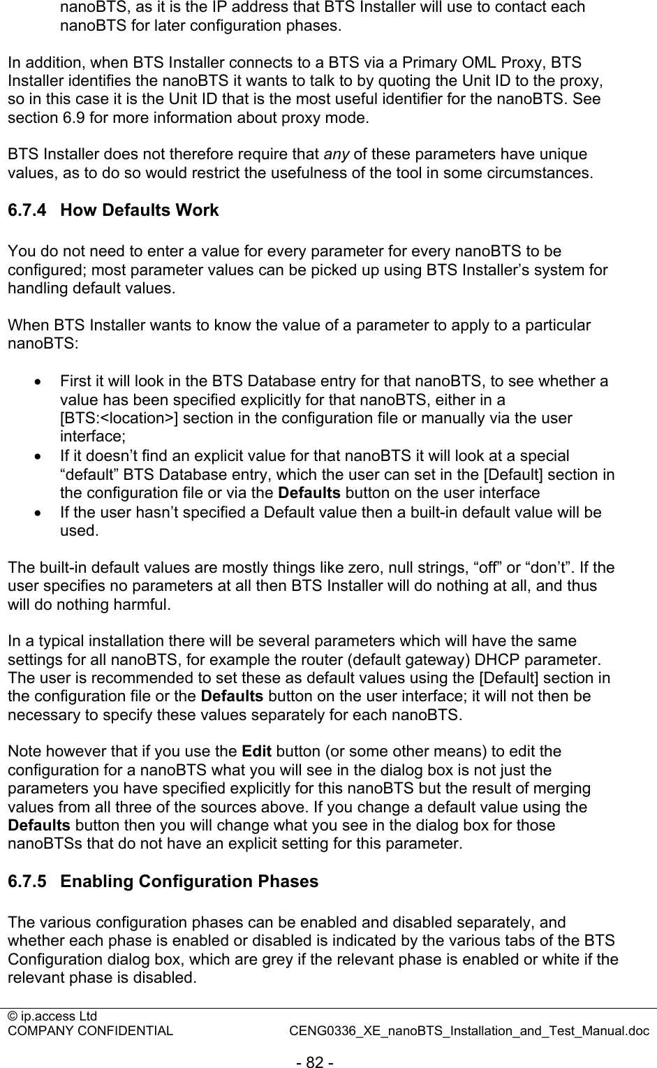 © ip.access Ltd   COMPANY CONFIDENTIAL  CENG0336_XE_nanoBTS_Installation_and_Test_Manual.doc  - 82 - nanoBTS, as it is the IP address that BTS Installer will use to contact each nanoBTS for later configuration phases.  In addition, when BTS Installer connects to a BTS via a Primary OML Proxy, BTS Installer identifies the nanoBTS it wants to talk to by quoting the Unit ID to the proxy, so in this case it is the Unit ID that is the most useful identifier for the nanoBTS. See section 6.9 for more information about proxy mode.  BTS Installer does not therefore require that any of these parameters have unique values, as to do so would restrict the usefulness of the tool in some circumstances.   6.7.4  How Defaults Work You do not need to enter a value for every parameter for every nanoBTS to be configured; most parameter values can be picked up using BTS Installer’s system for handling default values.  When BTS Installer wants to know the value of a parameter to apply to a particular nanoBTS:  •  First it will look in the BTS Database entry for that nanoBTS, to see whether a value has been specified explicitly for that nanoBTS, either in a [BTS:&lt;location&gt;] section in the configuration file or manually via the user interface; •  If it doesn’t find an explicit value for that nanoBTS it will look at a special “default” BTS Database entry, which the user can set in the [Default] section in the configuration file or via the Defaults button on the user interface •  If the user hasn’t specified a Default value then a built-in default value will be used.  The built-in default values are mostly things like zero, null strings, “off” or “don’t”. If the user specifies no parameters at all then BTS Installer will do nothing at all, and thus will do nothing harmful.  In a typical installation there will be several parameters which will have the same settings for all nanoBTS, for example the router (default gateway) DHCP parameter. The user is recommended to set these as default values using the [Default] section in the configuration file or the Defaults button on the user interface; it will not then be necessary to specify these values separately for each nanoBTS.  Note however that if you use the Edit button (or some other means) to edit the configuration for a nanoBTS what you will see in the dialog box is not just the parameters you have specified explicitly for this nanoBTS but the result of merging values from all three of the sources above. If you change a default value using the Defaults button then you will change what you see in the dialog box for those nanoBTSs that do not have an explicit setting for this parameter.  6.7.5  Enabling Configuration Phases The various configuration phases can be enabled and disabled separately, and whether each phase is enabled or disabled is indicated by the various tabs of the BTS Configuration dialog box, which are grey if the relevant phase is enabled or white if the relevant phase is disabled.  