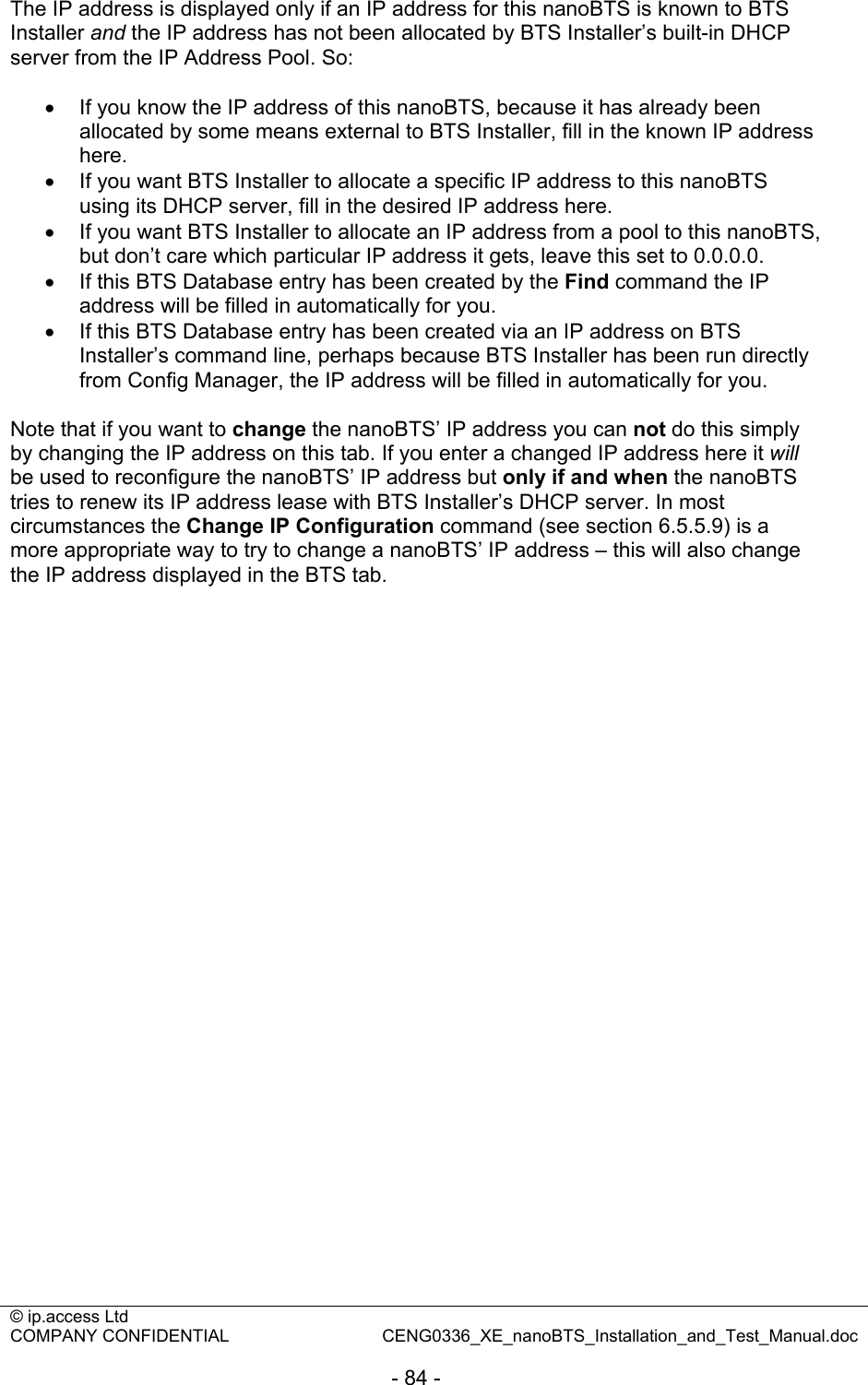 © ip.access Ltd   COMPANY CONFIDENTIAL  CENG0336_XE_nanoBTS_Installation_and_Test_Manual.doc  - 84 -  The IP address is displayed only if an IP address for this nanoBTS is known to BTS Installer and the IP address has not been allocated by BTS Installer’s built-in DHCP server from the IP Address Pool. So:  •  If you know the IP address of this nanoBTS, because it has already been allocated by some means external to BTS Installer, fill in the known IP address here. •  If you want BTS Installer to allocate a specific IP address to this nanoBTS using its DHCP server, fill in the desired IP address here. •  If you want BTS Installer to allocate an IP address from a pool to this nanoBTS, but don’t care which particular IP address it gets, leave this set to 0.0.0.0. •  If this BTS Database entry has been created by the Find command the IP address will be filled in automatically for you. •  If this BTS Database entry has been created via an IP address on BTS Installer’s command line, perhaps because BTS Installer has been run directly from Config Manager, the IP address will be filled in automatically for you.  Note that if you want to change the nanoBTS’ IP address you can not do this simply by changing the IP address on this tab. If you enter a changed IP address here it will be used to reconfigure the nanoBTS’ IP address but only if and when the nanoBTS tries to renew its IP address lease with BTS Installer’s DHCP server. In most circumstances the Change IP Configuration command (see section 6.5.5.9) is a more appropriate way to try to change a nanoBTS’ IP address – this will also change the IP address displayed in the BTS tab.  