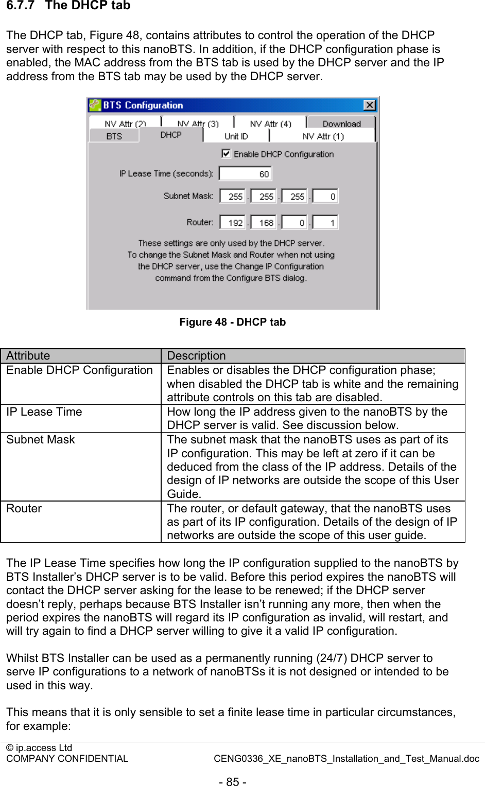 © ip.access Ltd   COMPANY CONFIDENTIAL  CENG0336_XE_nanoBTS_Installation_and_Test_Manual.doc  - 85 - 6.7.7  The DHCP tab The DHCP tab, Figure 48, contains attributes to control the operation of the DHCP server with respect to this nanoBTS. In addition, if the DHCP configuration phase is enabled, the MAC address from the BTS tab is used by the DHCP server and the IP address from the BTS tab may be used by the DHCP server.   Figure 48 - DHCP tab  Attribute  Description Enable DHCP Configuration  Enables or disables the DHCP configuration phase; when disabled the DHCP tab is white and the remaining attribute controls on this tab are disabled. IP Lease Time  How long the IP address given to the nanoBTS by the DHCP server is valid. See discussion below. Subnet Mask  The subnet mask that the nanoBTS uses as part of its IP configuration. This may be left at zero if it can be deduced from the class of the IP address. Details of the design of IP networks are outside the scope of this User Guide. Router  The router, or default gateway, that the nanoBTS uses as part of its IP configuration. Details of the design of IP networks are outside the scope of this user guide.  The IP Lease Time specifies how long the IP configuration supplied to the nanoBTS by BTS Installer’s DHCP server is to be valid. Before this period expires the nanoBTS will contact the DHCP server asking for the lease to be renewed; if the DHCP server doesn’t reply, perhaps because BTS Installer isn’t running any more, then when the period expires the nanoBTS will regard its IP configuration as invalid, will restart, and will try again to find a DHCP server willing to give it a valid IP configuration.  Whilst BTS Installer can be used as a permanently running (24/7) DHCP server to serve IP configurations to a network of nanoBTSs it is not designed or intended to be used in this way.  This means that it is only sensible to set a finite lease time in particular circumstances, for example: 