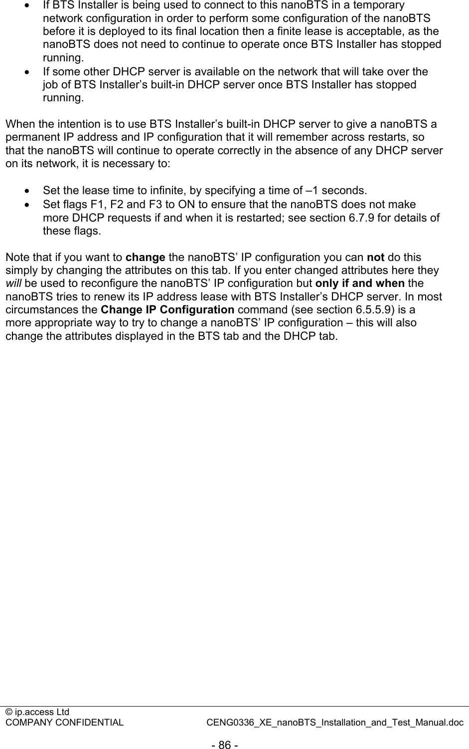 © ip.access Ltd   COMPANY CONFIDENTIAL  CENG0336_XE_nanoBTS_Installation_and_Test_Manual.doc  - 86 -  •  If BTS Installer is being used to connect to this nanoBTS in a temporary network configuration in order to perform some configuration of the nanoBTS before it is deployed to its final location then a finite lease is acceptable, as the nanoBTS does not need to continue to operate once BTS Installer has stopped running. •  If some other DHCP server is available on the network that will take over the job of BTS Installer’s built-in DHCP server once BTS Installer has stopped running.  When the intention is to use BTS Installer’s built-in DHCP server to give a nanoBTS a permanent IP address and IP configuration that it will remember across restarts, so that the nanoBTS will continue to operate correctly in the absence of any DHCP server on its network, it is necessary to:  •  Set the lease time to infinite, by specifying a time of –1 seconds. •  Set flags F1, F2 and F3 to ON to ensure that the nanoBTS does not make more DHCP requests if and when it is restarted; see section 6.7.9 for details of these flags.  Note that if you want to change the nanoBTS’ IP configuration you can not do this simply by changing the attributes on this tab. If you enter changed attributes here they will be used to reconfigure the nanoBTS’ IP configuration but only if and when the nanoBTS tries to renew its IP address lease with BTS Installer’s DHCP server. In most circumstances the Change IP Configuration command (see section 6.5.5.9) is a more appropriate way to try to change a nanoBTS’ IP configuration – this will also change the attributes displayed in the BTS tab and the DHCP tab.  