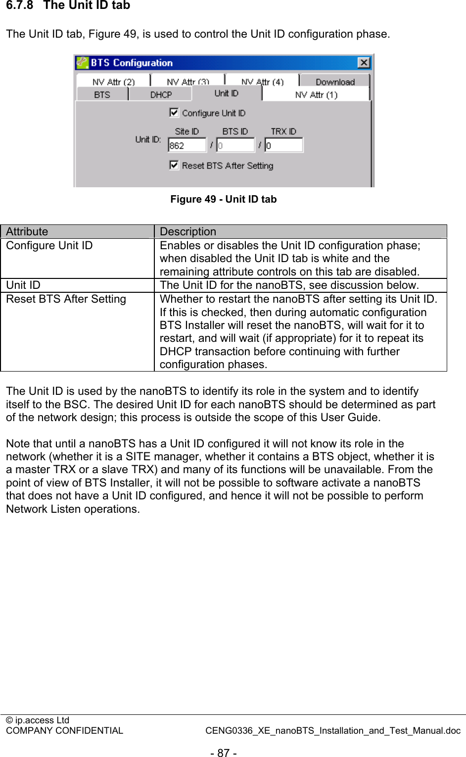 © ip.access Ltd   COMPANY CONFIDENTIAL  CENG0336_XE_nanoBTS_Installation_and_Test_Manual.doc  - 87 - 6.7.8  The Unit ID tab The Unit ID tab, Figure 49, is used to control the Unit ID configuration phase.   Figure 49 - Unit ID tab  Attribute  Description Configure Unit ID  Enables or disables the Unit ID configuration phase; when disabled the Unit ID tab is white and the remaining attribute controls on this tab are disabled. Unit ID  The Unit ID for the nanoBTS, see discussion below. Reset BTS After Setting  Whether to restart the nanoBTS after setting its Unit ID. If this is checked, then during automatic configuration BTS Installer will reset the nanoBTS, will wait for it to restart, and will wait (if appropriate) for it to repeat its DHCP transaction before continuing with further configuration phases.  The Unit ID is used by the nanoBTS to identify its role in the system and to identify itself to the BSC. The desired Unit ID for each nanoBTS should be determined as part of the network design; this process is outside the scope of this User Guide.  Note that until a nanoBTS has a Unit ID configured it will not know its role in the network (whether it is a SITE manager, whether it contains a BTS object, whether it is a master TRX or a slave TRX) and many of its functions will be unavailable. From the point of view of BTS Installer, it will not be possible to software activate a nanoBTS that does not have a Unit ID configured, and hence it will not be possible to perform Network Listen operations. 