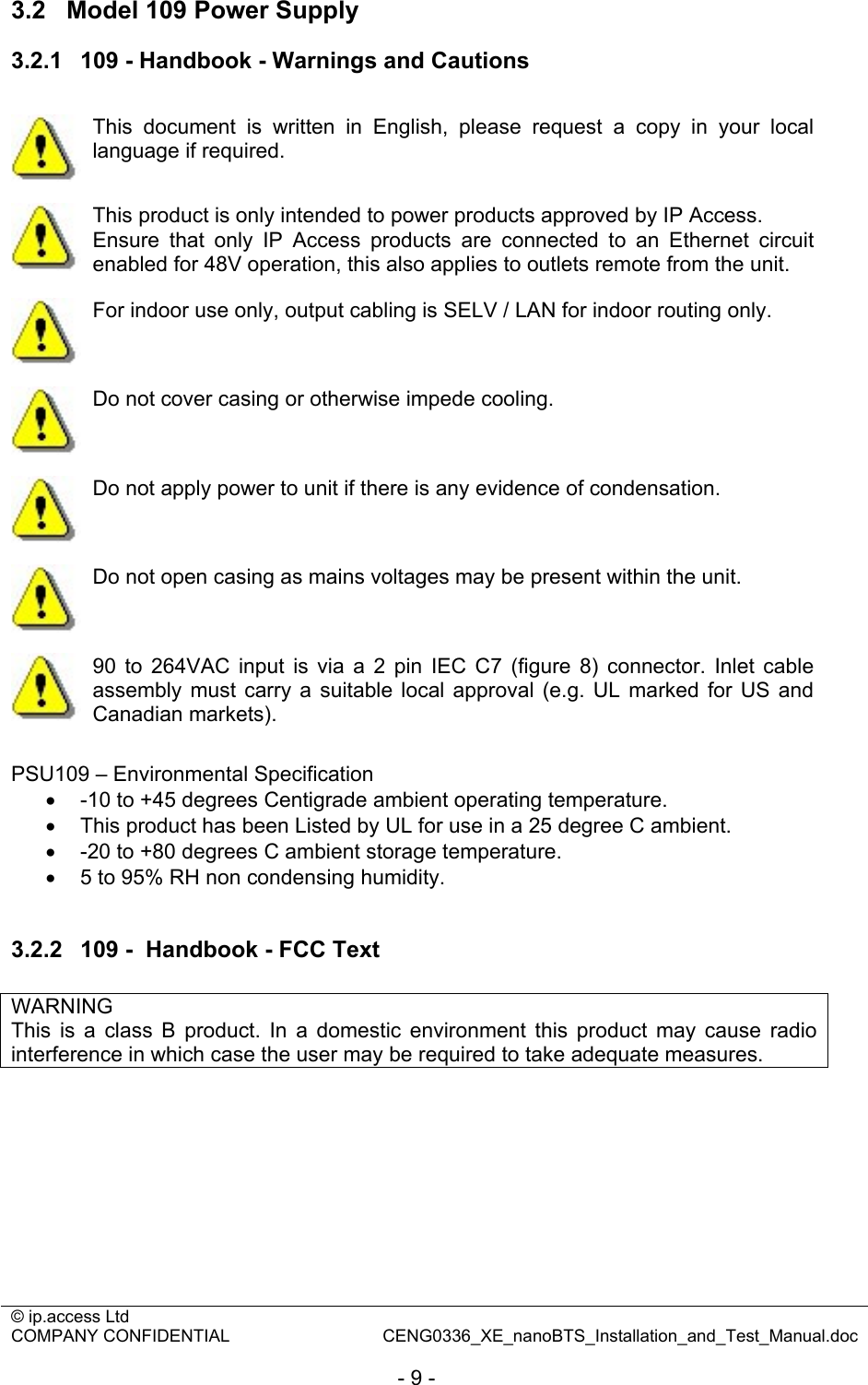 © ip.access Ltd   COMPANY CONFIDENTIAL  CENG0336_XE_nanoBTS_Installation_and_Test_Manual.doc  - 9 - 3.2  Model 109 Power Supply 3.2.1  109 - Handbook - Warnings and Cautions   This document is written in English, please request a copy in your local language if required.  This product is only intended to power products approved by IP Access. Ensure that only IP Access products are connected to an Ethernet circuit enabled for 48V operation, this also applies to outlets remote from the unit.  For indoor use only, output cabling is SELV / LAN for indoor routing only.  Do not cover casing or otherwise impede cooling.  Do not apply power to unit if there is any evidence of condensation.  Do not open casing as mains voltages may be present within the unit.  90 to 264VAC input is via a 2 pin IEC C7 (figure 8) connector. Inlet cable assembly must carry a suitable local approval (e.g. UL marked for US and Canadian markets).  PSU109 – Environmental Specification •  -10 to +45 degrees Centigrade ambient operating temperature. •  This product has been Listed by UL for use in a 25 degree C ambient. •  -20 to +80 degrees C ambient storage temperature. •  5 to 95% RH non condensing humidity.  3.2.2  109 -  Handbook - FCC Text  WARNING This is a class B product. In a domestic environment this product may cause radio interference in which case the user may be required to take adequate measures.  