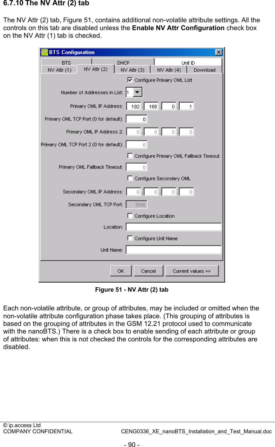 © ip.access Ltd   COMPANY CONFIDENTIAL  CENG0336_XE_nanoBTS_Installation_and_Test_Manual.doc  - 90 - 6.7.10 The NV Attr (2) tab The NV Attr (2) tab, Figure 51, contains additional non-volatile attribute settings. All the controls on this tab are disabled unless the Enable NV Attr Configuration check box on the NV Attr (1) tab is checked.   Figure 51 - NV Attr (2) tab  Each non-volatile attribute, or group of attributes, may be included or omitted when the non-volatile attribute configuration phase takes place. (This grouping of attributes is based on the grouping of attributes in the GSM 12.21 protocol used to communicate with the nanoBTS.) There is a check box to enable sending of each attribute or group of attributes: when this is not checked the controls for the corresponding attributes are disabled.  