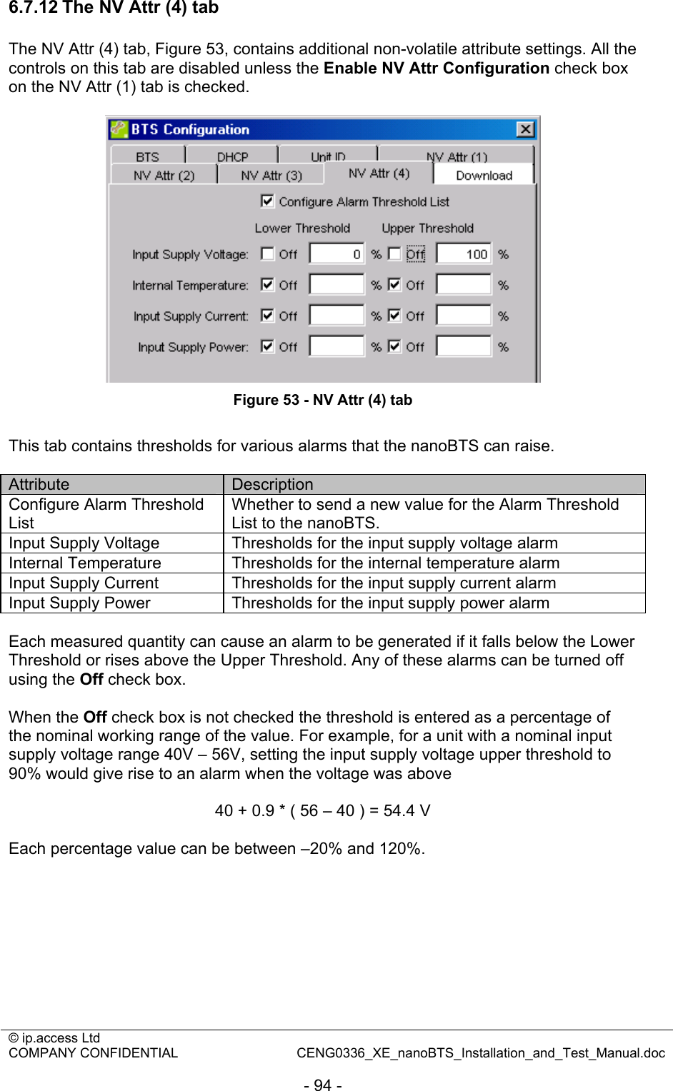 © ip.access Ltd   COMPANY CONFIDENTIAL  CENG0336_XE_nanoBTS_Installation_and_Test_Manual.doc  - 94 - 6.7.12 The NV Attr (4) tab The NV Attr (4) tab, Figure 53, contains additional non-volatile attribute settings. All the controls on this tab are disabled unless the Enable NV Attr Configuration check box on the NV Attr (1) tab is checked.   Figure 53 - NV Attr (4) tab  This tab contains thresholds for various alarms that the nanoBTS can raise.  Attribute  Description Configure Alarm Threshold List Whether to send a new value for the Alarm Threshold List to the nanoBTS. Input Supply Voltage  Thresholds for the input supply voltage alarm  Internal Temperature  Thresholds for the internal temperature alarm  Input Supply Current  Thresholds for the input supply current alarm  Input Supply Power  Thresholds for the input supply power alarm   Each measured quantity can cause an alarm to be generated if it falls below the Lower Threshold or rises above the Upper Threshold. Any of these alarms can be turned off using the Off check box.  When the Off check box is not checked the threshold is entered as a percentage of the nominal working range of the value. For example, for a unit with a nominal input supply voltage range 40V – 56V, setting the input supply voltage upper threshold to 90% would give rise to an alarm when the voltage was above  40 + 0.9 * ( 56 – 40 ) = 54.4 V  Each percentage value can be between –20% and 120%.  