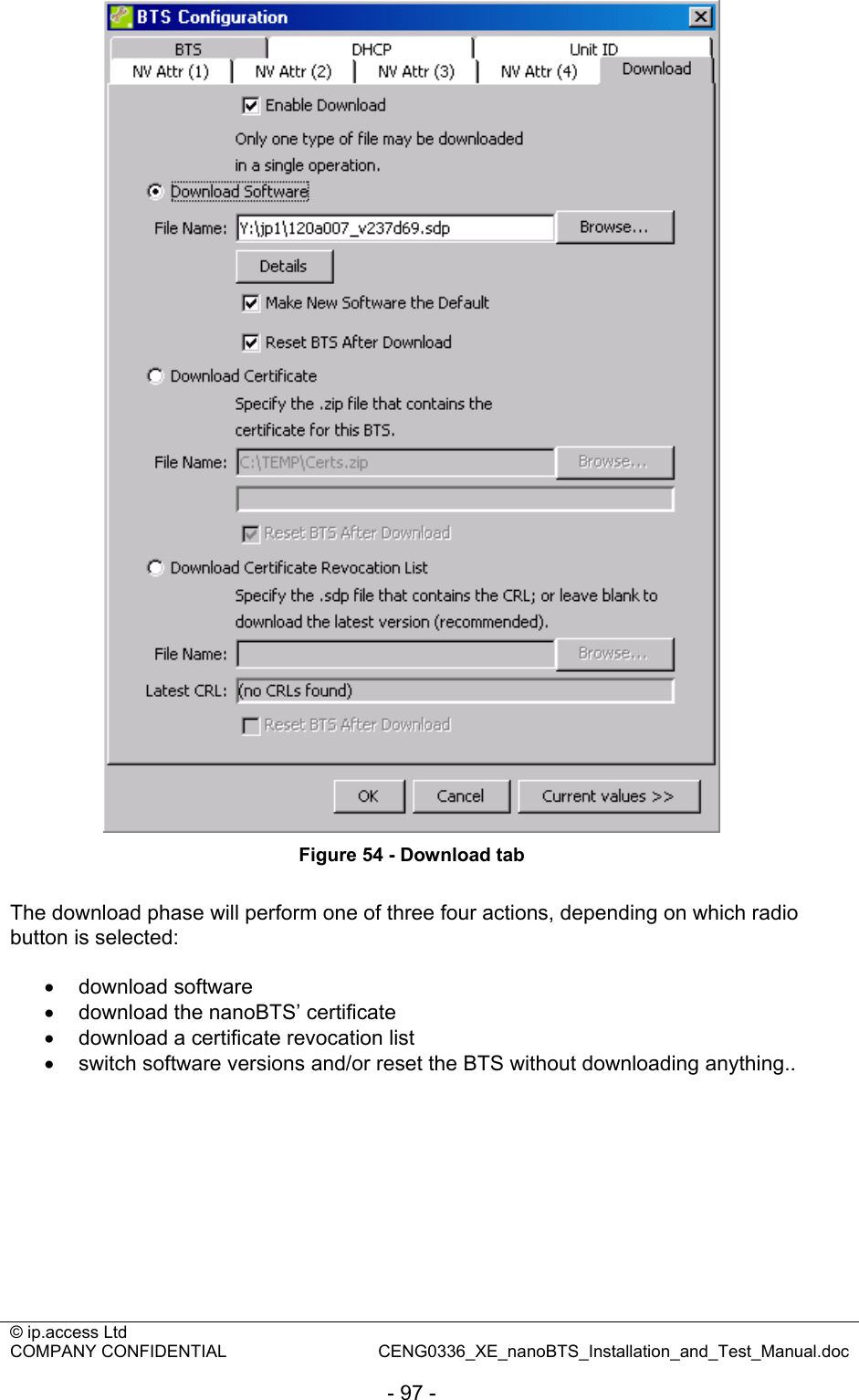 © ip.access Ltd   COMPANY CONFIDENTIAL  CENG0336_XE_nanoBTS_Installation_and_Test_Manual.doc  - 97 -  Figure 54 - Download tab  The download phase will perform one of three four actions, depending on which radio button is selected:  • download software •  download the nanoBTS’ certificate •  download a certificate revocation list •  switch software versions and/or reset the BTS without downloading anything.. 