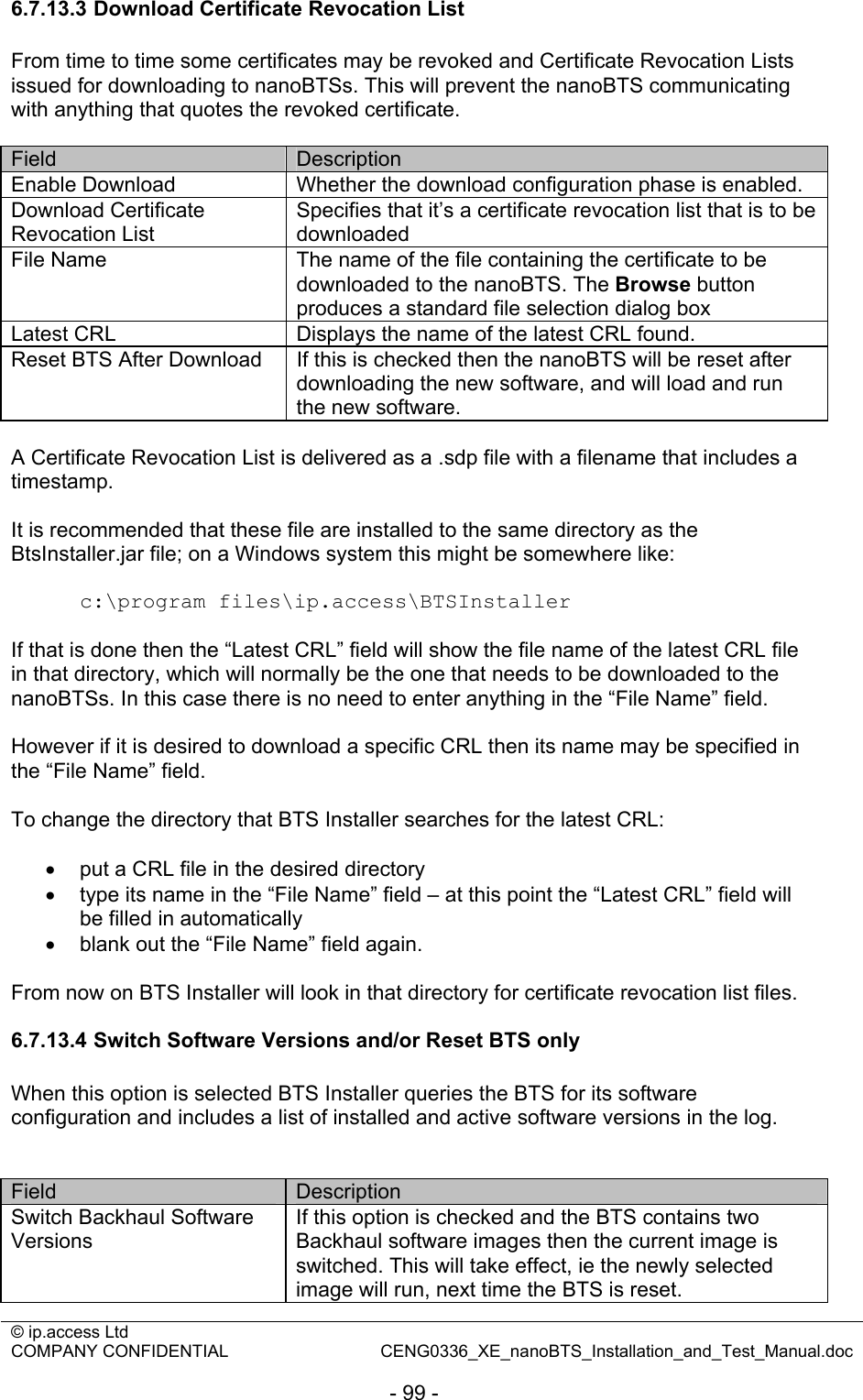 © ip.access Ltd   COMPANY CONFIDENTIAL  CENG0336_XE_nanoBTS_Installation_and_Test_Manual.doc  - 99 - 6.7.13.3 Download Certificate Revocation List From time to time some certificates may be revoked and Certificate Revocation Lists issued for downloading to nanoBTSs. This will prevent the nanoBTS communicating with anything that quotes the revoked certificate.  Field  Description Enable Download  Whether the download configuration phase is enabled. Download Certificate Revocation List Specifies that it’s a certificate revocation list that is to be downloaded File Name  The name of the file containing the certificate to be downloaded to the nanoBTS. The Browse button produces a standard file selection dialog box Latest CRL  Displays the name of the latest CRL found. Reset BTS After Download  If this is checked then the nanoBTS will be reset after downloading the new software, and will load and run the new software.  A Certificate Revocation List is delivered as a .sdp file with a filename that includes a timestamp.  It is recommended that these file are installed to the same directory as the BtsInstaller.jar file; on a Windows system this might be somewhere like:  c:\program files\ip.access\BTSInstaller  If that is done then the “Latest CRL” field will show the file name of the latest CRL file in that directory, which will normally be the one that needs to be downloaded to the nanoBTSs. In this case there is no need to enter anything in the “File Name” field.  However if it is desired to download a specific CRL then its name may be specified in the “File Name” field.  To change the directory that BTS Installer searches for the latest CRL:  •  put a CRL file in the desired directory •  type its name in the “File Name” field – at this point the “Latest CRL” field will be filled in automatically •  blank out the “File Name” field again.  From now on BTS Installer will look in that directory for certificate revocation list files.  6.7.13.4 Switch Software Versions and/or Reset BTS only When this option is selected BTS Installer queries the BTS for its software configuration and includes a list of installed and active software versions in the log.   Field  Description Switch Backhaul Software Versions If this option is checked and the BTS contains two Backhaul software images then the current image is switched. This will take effect, ie the newly selected image will run, next time the BTS is reset. 