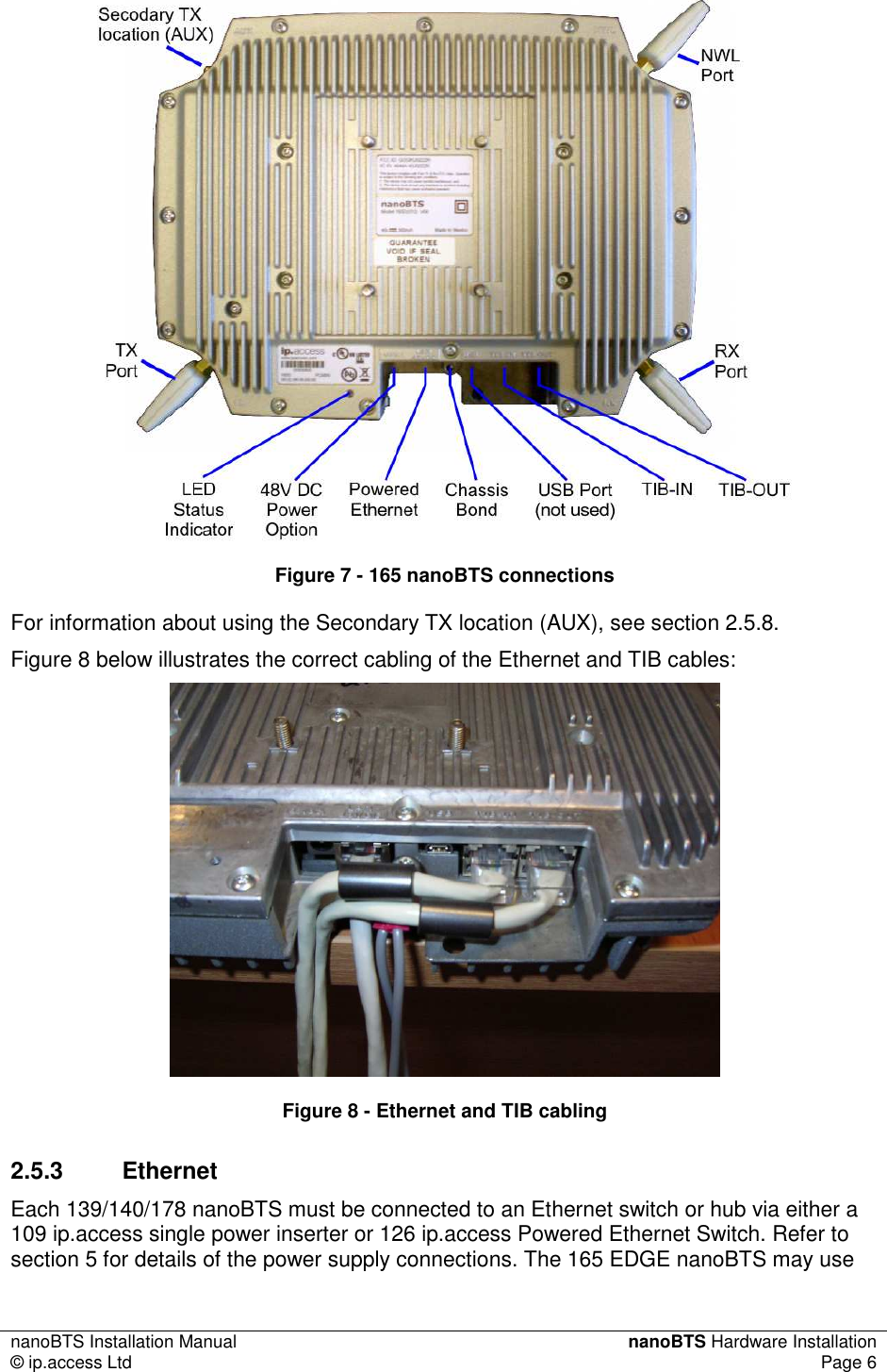 nanoBTS Installation Manual  nanoBTS Hardware Installation © ip.access Ltd  Page 6   Figure 7 - 165 nanoBTS connections For information about using the Secondary TX location (AUX), see section 2.5.8. Figure 8 below illustrates the correct cabling of the Ethernet and TIB cables:  Figure 8 - Ethernet and TIB cabling 2.5.3  Ethernet Each 139/140/178 nanoBTS must be connected to an Ethernet switch or hub via either a 109 ip.access single power inserter or 126 ip.access Powered Ethernet Switch. Refer to section 5 for details of the power supply connections. The 165 EDGE nanoBTS may use 