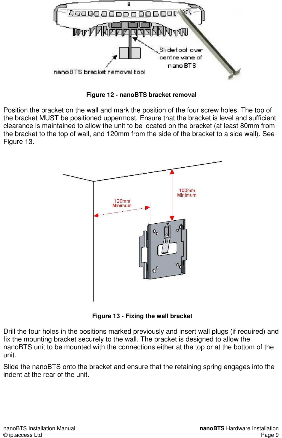 nanoBTS Installation Manual  nanoBTS Hardware Installation © ip.access Ltd  Page 9   Figure 12 - nanoBTS bracket removal Position the bracket on the wall and mark the position of the four screw holes. The top of the bracket MUST be positioned uppermost. Ensure that the bracket is level and sufficient clearance is maintained to allow the unit to be located on the bracket (at least 80mm from the bracket to the top of wall, and 120mm from the side of the bracket to a side wall). See Figure 13.   Figure 13 - Fixing the wall bracket Drill the four holes in the positions marked previously and insert wall plugs (if required) and fix the mounting bracket securely to the wall. The bracket is designed to allow the nanoBTS unit to be mounted with the connections either at the top or at the bottom of the unit. Slide the nanoBTS onto the bracket and ensure that the retaining spring engages into the indent at the rear of the unit. 
