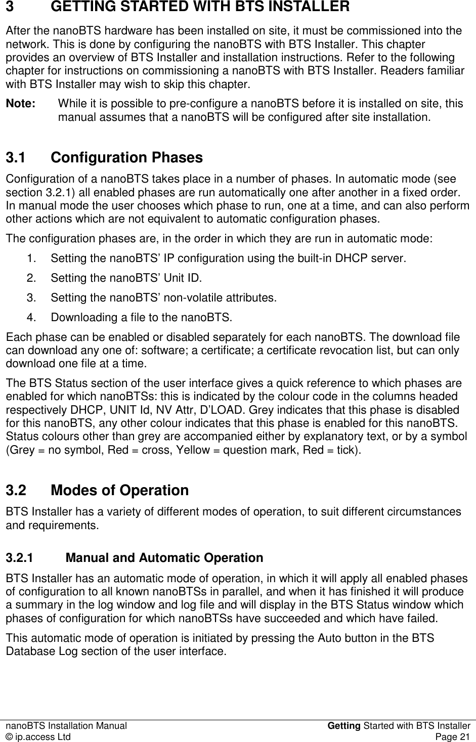 nanoBTS Installation Manual  Getting Started with BTS Installer © ip.access Ltd  Page 21  3  GETTING STARTED WITH BTS INSTALLER After the nanoBTS hardware has been installed on site, it must be commissioned into the network. This is done by configuring the nanoBTS with BTS Installer. This chapter provides an overview of BTS Installer and installation instructions. Refer to the following chapter for instructions on commissioning a nanoBTS with BTS Installer. Readers familiar with BTS Installer may wish to skip this chapter. Note:  While it is possible to pre-configure a nanoBTS before it is installed on site, this manual assumes that a nanoBTS will be configured after site installation. 3.1  Configuration Phases Configuration of a nanoBTS takes place in a number of phases. In automatic mode (see section 3.2.1) all enabled phases are run automatically one after another in a fixed order. In manual mode the user chooses which phase to run, one at a time, and can also perform other actions which are not equivalent to automatic configuration phases. The configuration phases are, in the order in which they are run in automatic mode: 1.  Setting the nanoBTS’ IP configuration using the built-in DHCP server. 2.  Setting the nanoBTS’ Unit ID. 3.  Setting the nanoBTS’ non-volatile attributes. 4.  Downloading a file to the nanoBTS. Each phase can be enabled or disabled separately for each nanoBTS. The download file can download any one of: software; a certificate; a certificate revocation list, but can only download one file at a time. The BTS Status section of the user interface gives a quick reference to which phases are enabled for which nanoBTSs: this is indicated by the colour code in the columns headed respectively DHCP, UNIT Id, NV Attr, D’LOAD. Grey indicates that this phase is disabled for this nanoBTS, any other colour indicates that this phase is enabled for this nanoBTS. Status colours other than grey are accompanied either by explanatory text, or by a symbol (Grey = no symbol, Red = cross, Yellow = question mark, Red = tick). 3.2  Modes of Operation BTS Installer has a variety of different modes of operation, to suit different circumstances and requirements. 3.2.1  Manual and Automatic Operation BTS Installer has an automatic mode of operation, in which it will apply all enabled phases of configuration to all known nanoBTSs in parallel, and when it has finished it will produce a summary in the log window and log file and will display in the BTS Status window which phases of configuration for which nanoBTSs have succeeded and which have failed. This automatic mode of operation is initiated by pressing the Auto button in the BTS Database Log section of the user interface.  