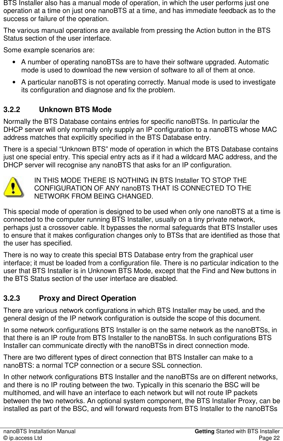nanoBTS Installation Manual  Getting Started with BTS Installer © ip.access Ltd  Page 22  BTS Installer also has a manual mode of operation, in which the user performs just one operation at a time on just one nanoBTS at a time, and has immediate feedback as to the success or failure of the operation. The various manual operations are available from pressing the Action button in the BTS Status section of the user interface. Some example scenarios are: •  A number of operating nanoBTSs are to have their software upgraded. Automatic mode is used to download the new version of software to all of them at once. •  A particular nanoBTS is not operating correctly. Manual mode is used to investigate its configuration and diagnose and fix the problem. 3.2.2  Unknown BTS Mode Normally the BTS Database contains entries for specific nanoBTSs. In particular the DHCP server will only normally only supply an IP configuration to a nanoBTS whose MAC address matches that explicitly specified in the BTS Database entry. There is a special “Unknown BTS” mode of operation in which the BTS Database contains just one special entry. This special entry acts as if it had a wildcard MAC address, and the DHCP server will recognise any nanoBTS that asks for an IP configuration.     IN THIS MODE THERE IS NOTHING IN BTS Installer TO STOP THE CONFIGURATION OF ANY nanoBTS THAT IS CONNECTED TO THE NETWORK FROM BEING CHANGED. This special mode of operation is designed to be used when only one nanoBTS at a time is connected to the computer running BTS Installer, usually on a tiny private network, perhaps just a crossover cable. It bypasses the normal safeguards that BTS Installer uses to ensure that it makes configuration changes only to BTSs that are identified as those that the user has specified. There is no way to create this special BTS Database entry from the graphical user interface; it must be loaded from a configuration file. There is no particular indication to the user that BTS Installer is in Unknown BTS Mode, except that the Find and New buttons in the BTS Status section of the user interface are disabled. 3.2.3  Proxy and Direct Operation There are various network configurations in which BTS Installer may be used, and the general design of the IP network configuration is outside the scope of this document. In some network configurations BTS Installer is on the same network as the nanoBTSs, in that there is an IP route from BTS Installer to the nanoBTSs. In such configurations BTS Installer can communicate directly with the nanoBTSs in direct connection mode. There are two different types of direct connection that BTS Installer can make to a nanoBTS: a normal TCP connection or a secure SSL connection. In other network configurations BTS Installer and the nanoBTSs are on different networks, and there is no IP routing between the two. Typically in this scenario the BSC will be multihomed, and will have an interface to each network but will not route IP packets between the two networks. An optional system component, the BTS Installer Proxy, can be installed as part of the BSC, and will forward requests from BTS Installer to the nanoBTSs 