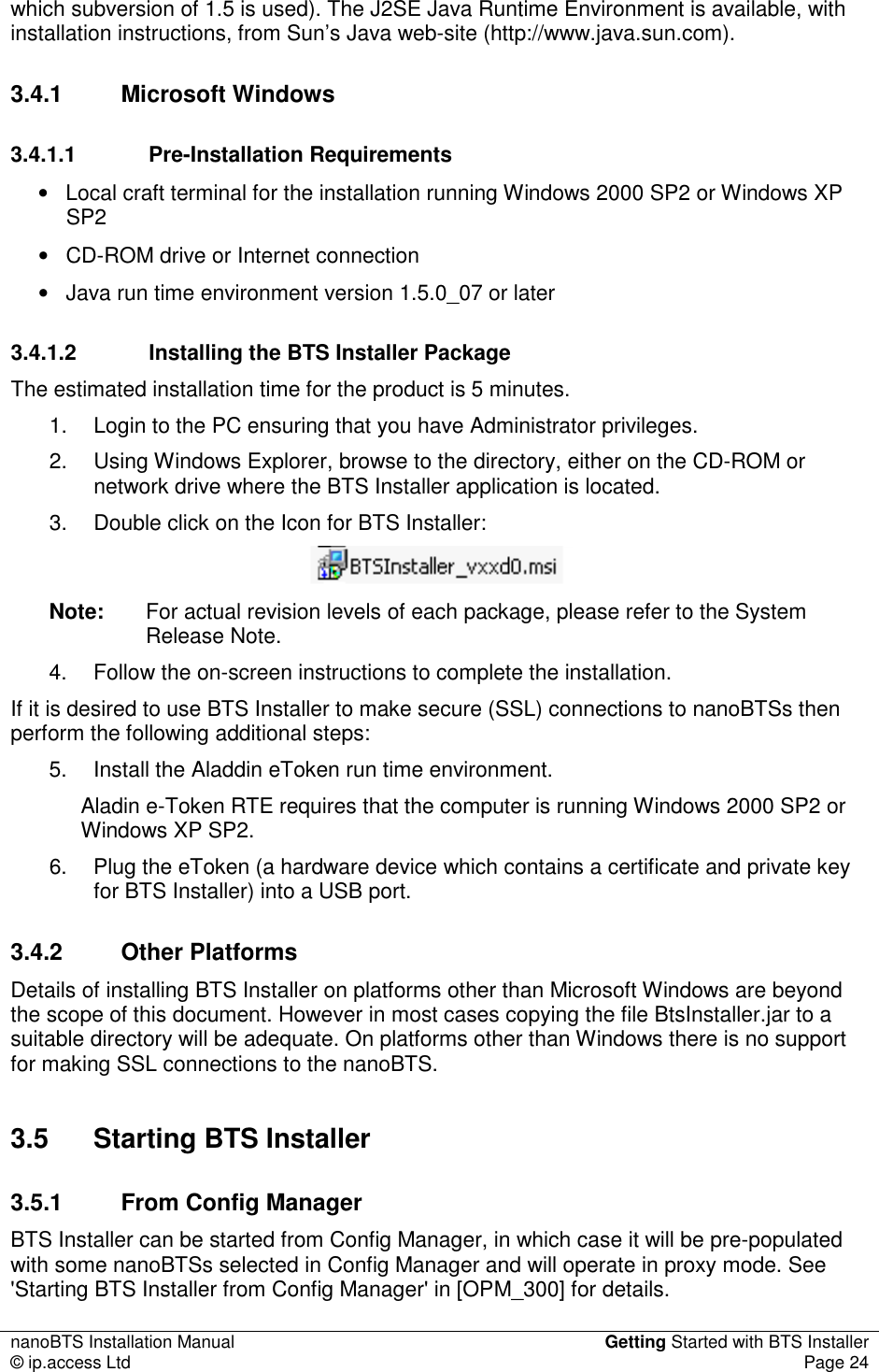 nanoBTS Installation Manual  Getting Started with BTS Installer © ip.access Ltd  Page 24  which subversion of 1.5 is used). The J2SE Java Runtime Environment is available, with installation instructions, from Sun’s Java web-site (http://www.java.sun.com). 3.4.1  Microsoft Windows 3.4.1.1  Pre-Installation Requirements •  Local craft terminal for the installation running Windows 2000 SP2 or Windows XP SP2 •  CD-ROM drive or Internet connection •  Java run time environment version 1.5.0_07 or later 3.4.1.2  Installing the BTS Installer Package The estimated installation time for the product is 5 minutes. 1.  Login to the PC ensuring that you have Administrator privileges. 2.  Using Windows Explorer, browse to the directory, either on the CD-ROM or network drive where the BTS Installer application is located. 3.  Double click on the Icon for BTS Installer:  Note:  For actual revision levels of each package, please refer to the System Release Note. 4.  Follow the on-screen instructions to complete the installation. If it is desired to use BTS Installer to make secure (SSL) connections to nanoBTSs then perform the following additional steps: 5.  Install the Aladdin eToken run time environment. Aladin e-Token RTE requires that the computer is running Windows 2000 SP2 or Windows XP SP2. 6.  Plug the eToken (a hardware device which contains a certificate and private key for BTS Installer) into a USB port. 3.4.2  Other Platforms Details of installing BTS Installer on platforms other than Microsoft Windows are beyond the scope of this document. However in most cases copying the file BtsInstaller.jar to a suitable directory will be adequate. On platforms other than Windows there is no support for making SSL connections to the nanoBTS. 3.5  Starting BTS Installer 3.5.1  From Config Manager BTS Installer can be started from Config Manager, in which case it will be pre-populated with some nanoBTSs selected in Config Manager and will operate in proxy mode. See &apos;Starting BTS Installer from Config Manager&apos; in [OPM_300] for details. 