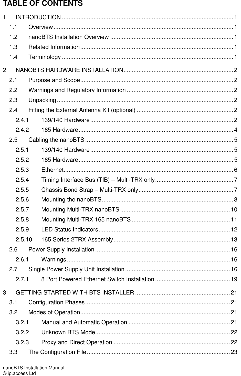 nanoBTS Installation Manual   © ip.access Ltd    TABLE OF CONTENTS 1 INTRODUCTION .......................................................................................................1 1.1 Overview............................................................................................................1 1.2 nanoBTS Installation Overview ..........................................................................1 1.3 Related Information............................................................................................1 1.4 Terminology .......................................................................................................1 2 NANOBTS HARDWARE INSTALLATION..................................................................2 2.1 Purpose and Scope............................................................................................2 2.2 Warnings and Regulatory Information ................................................................2 2.3 Unpacking..........................................................................................................2 2.4 Fitting the External Antenna Kit (optional) ..........................................................2 2.4.1 139/140 Hardware......................................................................................2 2.4.2 165 Hardware.............................................................................................4 2.5 Cabling the nanoBTS .........................................................................................5 2.5.1 139/140 Hardware......................................................................................5 2.5.2 165 Hardware.............................................................................................5 2.5.3 Ethernet......................................................................................................6 2.5.4 Timing Interface Bus (TIB) – Multi-TRX only...............................................7 2.5.5 Chassis Bond Strap – Multi-TRX only.........................................................7 2.5.6 Mounting the nanoBTS...............................................................................8 2.5.7 Mounting Multi-TRX nanoBTS..................................................................10 2.5.8 Mounting Multi-TRX 165 nanoBTS ...........................................................11 2.5.9 LED Status Indicators...............................................................................12 2.5.10 165 Series 2TRX Assembly......................................................................13 2.6 Power Supply Installation.................................................................................16 2.6.1 Warnings..................................................................................................16 2.7 Single Power Supply Unit Installation...............................................................16 2.7.1 8 Port Powered Ethernet Switch Installation .............................................19 3 GETTING STARTED WITH BTS INSTALLER .........................................................21 3.1 Configuration Phases.......................................................................................21 3.2 Modes of Operation..........................................................................................21 3.2.1 Manual and Automatic Operation .............................................................21 3.2.2 Unknown BTS Mode.................................................................................22 3.2.3 Proxy and Direct Operation ......................................................................22 3.3 The Configuration File......................................................................................23 