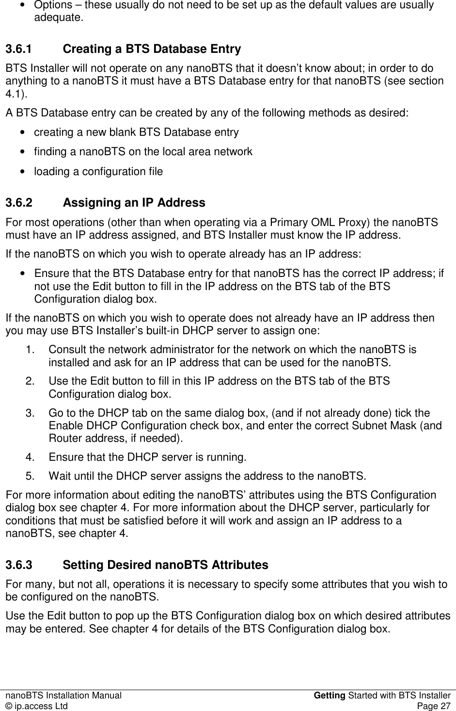 nanoBTS Installation Manual  Getting Started with BTS Installer © ip.access Ltd  Page 27  •  Options – these usually do not need to be set up as the default values are usually adequate. 3.6.1  Creating a BTS Database Entry BTS Installer will not operate on any nanoBTS that it doesn’t know about; in order to do anything to a nanoBTS it must have a BTS Database entry for that nanoBTS (see section 4.1). A BTS Database entry can be created by any of the following methods as desired: •  creating a new blank BTS Database entry •  finding a nanoBTS on the local area network •  loading a configuration file 3.6.2  Assigning an IP Address For most operations (other than when operating via a Primary OML Proxy) the nanoBTS must have an IP address assigned, and BTS Installer must know the IP address. If the nanoBTS on which you wish to operate already has an IP address: •  Ensure that the BTS Database entry for that nanoBTS has the correct IP address; if not use the Edit button to fill in the IP address on the BTS tab of the BTS Configuration dialog box. If the nanoBTS on which you wish to operate does not already have an IP address then you may use BTS Installer’s built-in DHCP server to assign one: 1.  Consult the network administrator for the network on which the nanoBTS is installed and ask for an IP address that can be used for the nanoBTS. 2.  Use the Edit button to fill in this IP address on the BTS tab of the BTS Configuration dialog box. 3.  Go to the DHCP tab on the same dialog box, (and if not already done) tick the Enable DHCP Configuration check box, and enter the correct Subnet Mask (and Router address, if needed). 4.  Ensure that the DHCP server is running. 5.  Wait until the DHCP server assigns the address to the nanoBTS. For more information about editing the nanoBTS’ attributes using the BTS Configuration dialog box see chapter 4. For more information about the DHCP server, particularly for conditions that must be satisfied before it will work and assign an IP address to a nanoBTS, see chapter 4. 3.6.3  Setting Desired nanoBTS Attributes For many, but not all, operations it is necessary to specify some attributes that you wish to be configured on the nanoBTS. Use the Edit button to pop up the BTS Configuration dialog box on which desired attributes may be entered. See chapter 4 for details of the BTS Configuration dialog box. 