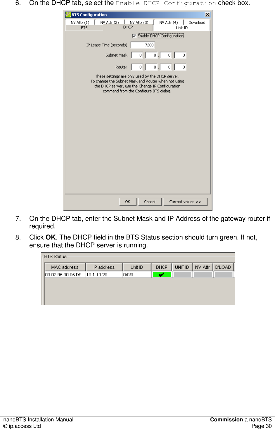 nanoBTS Installation Manual  Commission a nanoBTS © ip.access Ltd  Page 30  6.  On the DHCP tab, select the Enable DHCP Configuration check box.  7.  On the DHCP tab, enter the Subnet Mask and IP Address of the gateway router if required. 8.  Click OK. The DHCP field in the BTS Status section should turn green. If not, ensure that the DHCP server is running.        