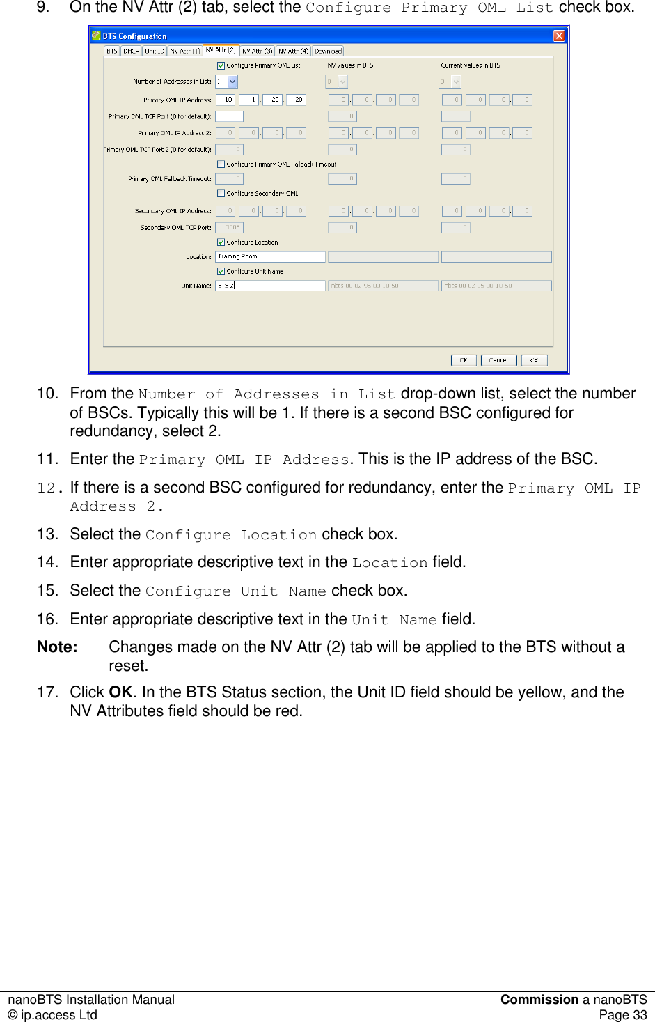 nanoBTS Installation Manual  Commission a nanoBTS © ip.access Ltd  Page 33  9.  On the NV Attr (2) tab, select the Configure Primary OML List check box.  10.  From the Number of Addresses in List drop-down list, select the number of BSCs. Typically this will be 1. If there is a second BSC configured for redundancy, select 2. 11.  Enter the Primary OML IP Address. This is the IP address of the BSC.  12. If there is a second BSC configured for redundancy, enter the Primary OML IP Address 2. 13.  Select the Configure Location check box. 14.  Enter appropriate descriptive text in the Location field. 15.  Select the Configure Unit Name check box. 16.  Enter appropriate descriptive text in the Unit Name field. Note:  Changes made on the NV Attr (2) tab will be applied to the BTS without a reset. 17.  Click OK. In the BTS Status section, the Unit ID field should be yellow, and the NV Attributes field should be red.          