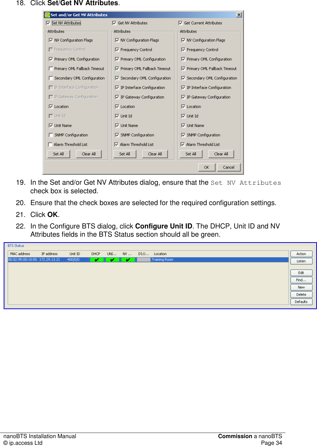 nanoBTS Installation Manual  Commission a nanoBTS © ip.access Ltd  Page 34  18.  Click Set/Get NV Attributes.  19.  In the Set and/or Get NV Attributes dialog, ensure that the Set NV Attributes check box is selected. 20.  Ensure that the check boxes are selected for the required configuration settings. 21.  Click OK.  22.  In the Configure BTS dialog, click Configure Unit ID. The DHCP, Unit ID and NV Attributes fields in the BTS Status section should all be green.         