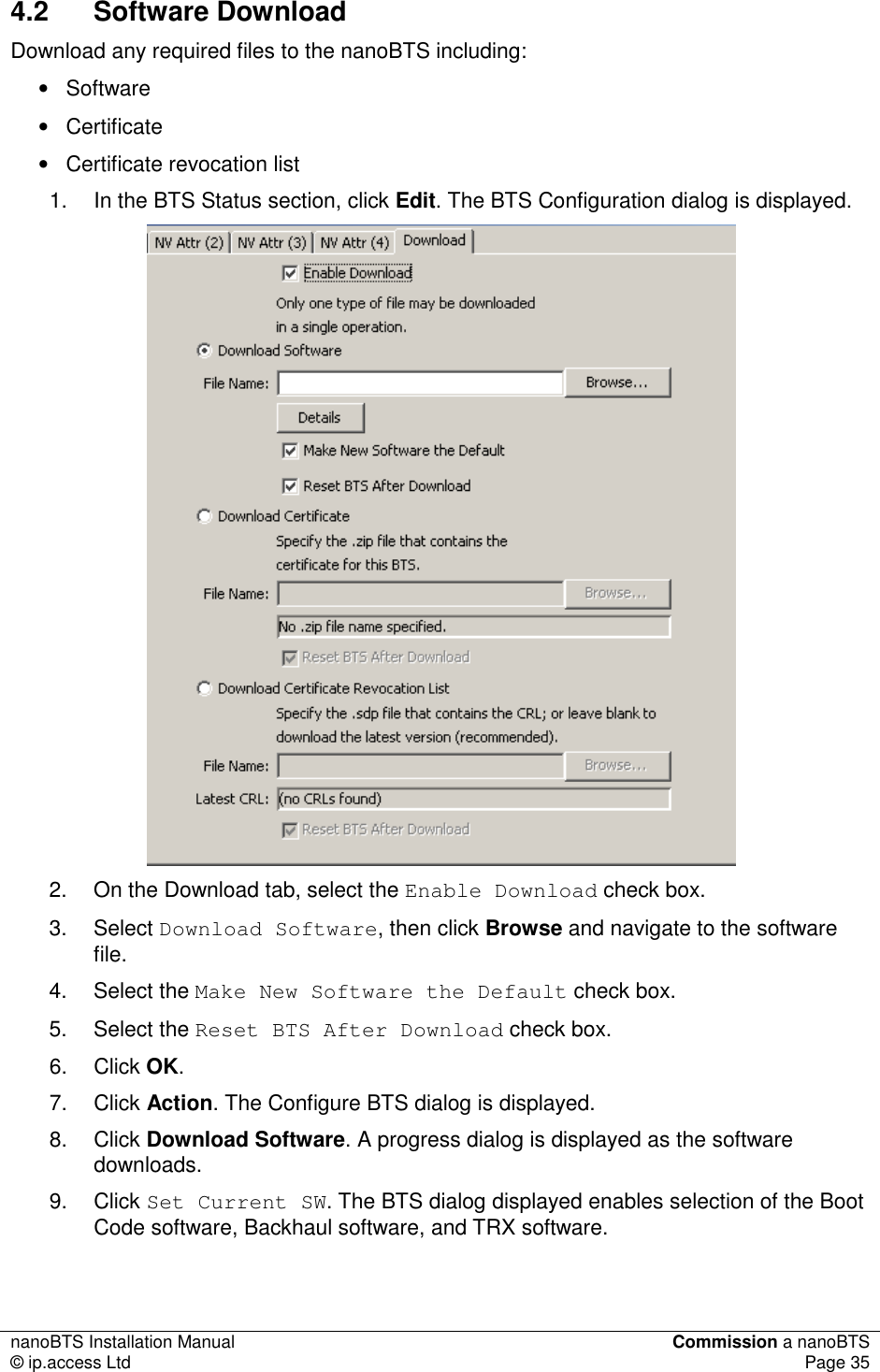 nanoBTS Installation Manual  Commission a nanoBTS © ip.access Ltd  Page 35  4.2  Software Download Download any required files to the nanoBTS including: •  Software •  Certificate •  Certificate revocation list 1.  In the BTS Status section, click Edit. The BTS Configuration dialog is displayed.   2.  On the Download tab, select the Enable Download check box. 3.  Select Download Software, then click Browse and navigate to the software file. 4.  Select the Make New Software the Default check box. 5.  Select the Reset BTS After Download check box. 6.  Click OK. 7.  Click Action. The Configure BTS dialog is displayed. 8.  Click Download Software. A progress dialog is displayed as the software downloads. 9.  Click Set Current SW. The BTS dialog displayed enables selection of the Boot Code software, Backhaul software, and TRX software.  