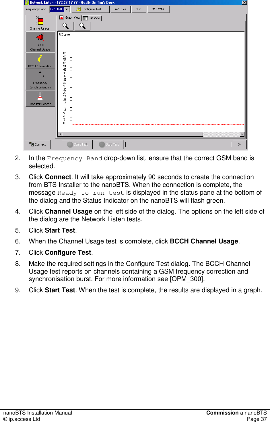 nanoBTS Installation Manual  Commission a nanoBTS © ip.access Ltd  Page 37   2.  In the Frequency Band drop-down list, ensure that the correct GSM band is selected. 3.  Click Connect. It will take approximately 90 seconds to create the connection from BTS Installer to the nanoBTS. When the connection is complete, the message Ready to run test is displayed in the status pane at the bottom of the dialog and the Status Indicator on the nanoBTS will flash green. 4.  Click Channel Usage on the left side of the dialog. The options on the left side of the dialog are the Network Listen tests. 5.  Click Start Test. 6.  When the Channel Usage test is complete, click BCCH Channel Usage. 7.  Click Configure Test.  8.  Make the required settings in the Configure Test dialog. The BCCH Channel Usage test reports on channels containing a GSM frequency correction and synchronisation burst. For more information see [OPM_300]. 9.  Click Start Test. When the test is complete, the results are displayed in a graph. 