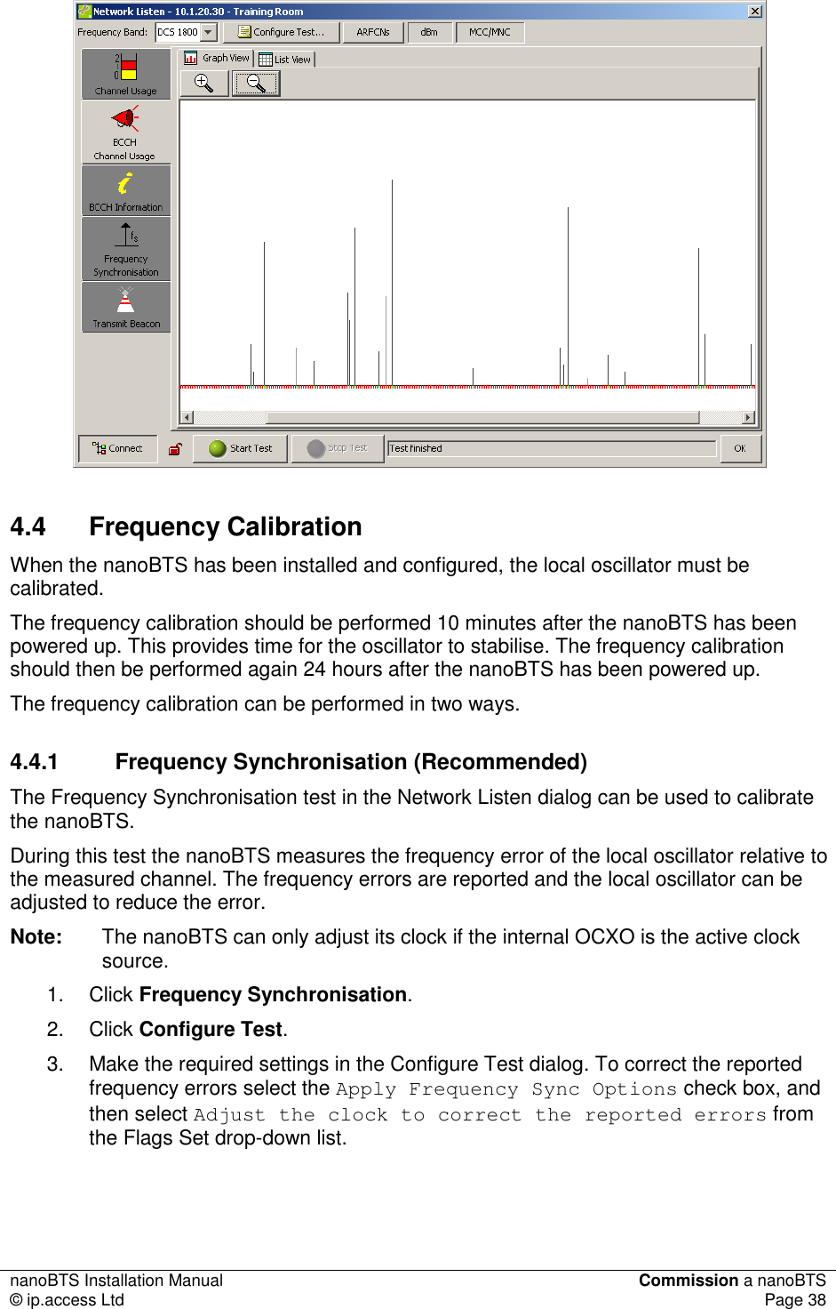 nanoBTS Installation Manual  Commission a nanoBTS © ip.access Ltd  Page 38   4.4  Frequency Calibration When the nanoBTS has been installed and configured, the local oscillator must be calibrated.  The frequency calibration should be performed 10 minutes after the nanoBTS has been powered up. This provides time for the oscillator to stabilise. The frequency calibration should then be performed again 24 hours after the nanoBTS has been powered up. The frequency calibration can be performed in two ways. 4.4.1  Frequency Synchronisation (Recommended) The Frequency Synchronisation test in the Network Listen dialog can be used to calibrate the nanoBTS. During this test the nanoBTS measures the frequency error of the local oscillator relative to the measured channel. The frequency errors are reported and the local oscillator can be adjusted to reduce the error. Note:  The nanoBTS can only adjust its clock if the internal OCXO is the active clock source. 1.  Click Frequency Synchronisation. 2.  Click Configure Test. 3.  Make the required settings in the Configure Test dialog. To correct the reported frequency errors select the Apply Frequency Sync Options check box, and then select Adjust the clock to correct the reported errors from the Flags Set drop-down list. 