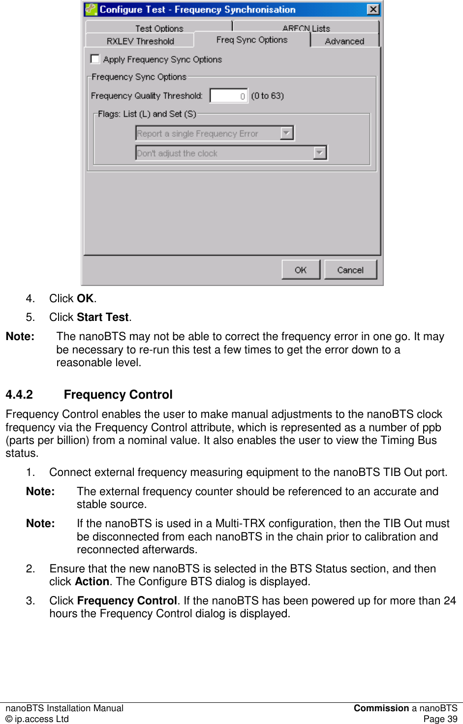 nanoBTS Installation Manual  Commission a nanoBTS © ip.access Ltd  Page 39   4.  Click OK. 5.  Click Start Test. Note:  The nanoBTS may not be able to correct the frequency error in one go. It may be necessary to re-run this test a few times to get the error down to a reasonable level. 4.4.2  Frequency Control Frequency Control enables the user to make manual adjustments to the nanoBTS clock frequency via the Frequency Control attribute, which is represented as a number of ppb (parts per billion) from a nominal value. It also enables the user to view the Timing Bus status. 1.  Connect external frequency measuring equipment to the nanoBTS TIB Out port. Note:  The external frequency counter should be referenced to an accurate and stable source.  Note:  If the nanoBTS is used in a Multi-TRX configuration, then the TIB Out must be disconnected from each nanoBTS in the chain prior to calibration and reconnected afterwards. 2.  Ensure that the new nanoBTS is selected in the BTS Status section, and then click Action. The Configure BTS dialog is displayed. 3.  Click Frequency Control. If the nanoBTS has been powered up for more than 24 hours the Frequency Control dialog is displayed. 