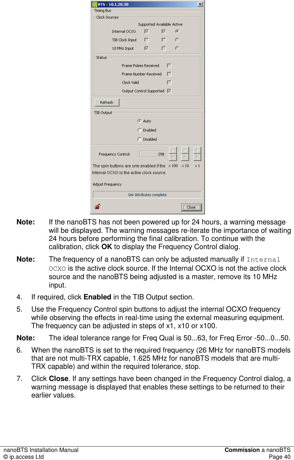 nanoBTS Installation Manual  Commission a nanoBTS © ip.access Ltd  Page 40   Note:  If the nanoBTS has not been powered up for 24 hours, a warning message will be displayed. The warning messages re-iterate the importance of waiting 24 hours before performing the final calibration. To continue with the calibration, click OK to display the Frequency Control dialog. Note:  The frequency of a nanoBTS can only be adjusted manually if Internal OCXO is the active clock source. If the Internal OCXO is not the active clock source and the nanoBTS being adjusted is a master, remove its 10 MHz input. 4.  If required, click Enabled in the TIB Output section.  5.  Use the Frequency Control spin buttons to adjust the internal OCXO frequency while observing the effects in real-time using the external measuring equipment. The frequency can be adjusted in steps of x1, x10 or x100. Note:  The ideal tolerance range for Freq Qual is 50...63, for Freq Error -50...0...50. 6.  When the nanoBTS is set to the required frequency (26 MHz for nanoBTS models that are not multi-TRX capable, 1.625 MHz for nanoBTS models that are multi-TRX capable) and within the required tolerance, stop. 7.  Click Close. If any settings have been changed in the Frequency Control dialog, a warning message is displayed that enables these settings to be returned to their earlier values.  