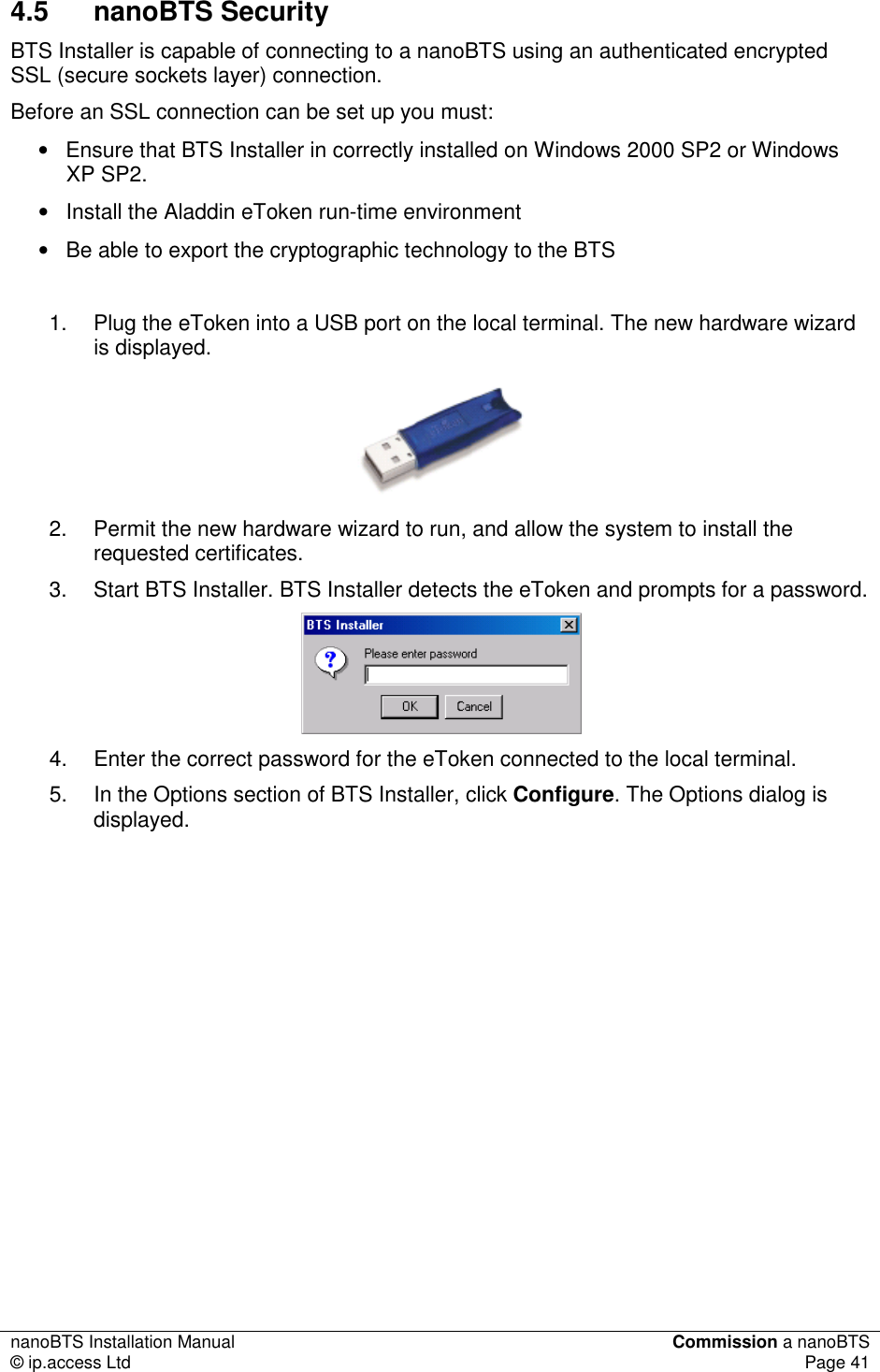 nanoBTS Installation Manual  Commission a nanoBTS © ip.access Ltd  Page 41  4.5  nanoBTS Security BTS Installer is capable of connecting to a nanoBTS using an authenticated encrypted SSL (secure sockets layer) connection. Before an SSL connection can be set up you must: •  Ensure that BTS Installer in correctly installed on Windows 2000 SP2 or Windows XP SP2. •  Install the Aladdin eToken run-time environment •  Be able to export the cryptographic technology to the BTS  1.  Plug the eToken into a USB port on the local terminal. The new hardware wizard is displayed.  2.  Permit the new hardware wizard to run, and allow the system to install the requested certificates. 3.  Start BTS Installer. BTS Installer detects the eToken and prompts for a password.   4.  Enter the correct password for the eToken connected to the local terminal. 5.  In the Options section of BTS Installer, click Configure. The Options dialog is displayed. 