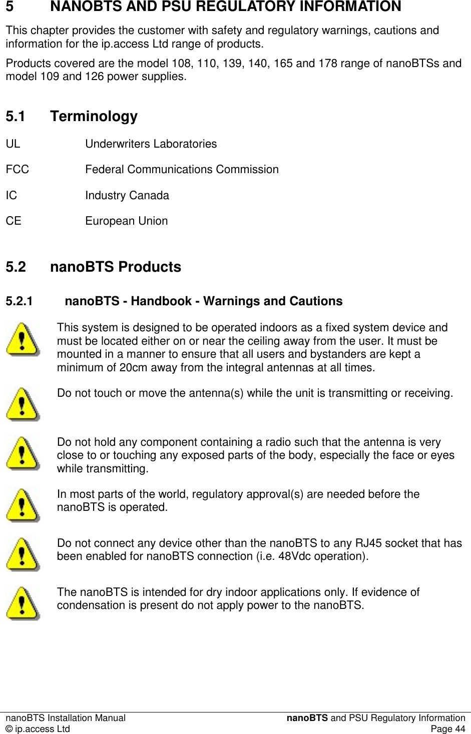 nanoBTS Installation Manual  nanoBTS and PSU Regulatory Information © ip.access Ltd  Page 44  5  NANOBTS AND PSU REGULATORY INFORMATION This chapter provides the customer with safety and regulatory warnings, cautions and information for the ip.access Ltd range of products. Products covered are the model 108, 110, 139, 140, 165 and 178 range of nanoBTSs and model 109 and 126 power supplies. 5.1  Terminology UL  Underwriters Laboratories  FCC  Federal Communications Commission IC  Industry Canada CE  European Union 5.2  nanoBTS Products 5.2.1  nanoBTS - Handbook - Warnings and Cautions  This system is designed to be operated indoors as a fixed system device and must be located either on or near the ceiling away from the user. It must be mounted in a manner to ensure that all users and bystanders are kept a minimum of 20cm away from the integral antennas at all times.  Do not touch or move the antenna(s) while the unit is transmitting or receiving.  Do not hold any component containing a radio such that the antenna is very close to or touching any exposed parts of the body, especially the face or eyes while transmitting.  In most parts of the world, regulatory approval(s) are needed before the nanoBTS is operated.  Do not connect any device other than the nanoBTS to any RJ45 socket that has been enabled for nanoBTS connection (i.e. 48Vdc operation).  The nanoBTS is intended for dry indoor applications only. If evidence of condensation is present do not apply power to the nanoBTS. 