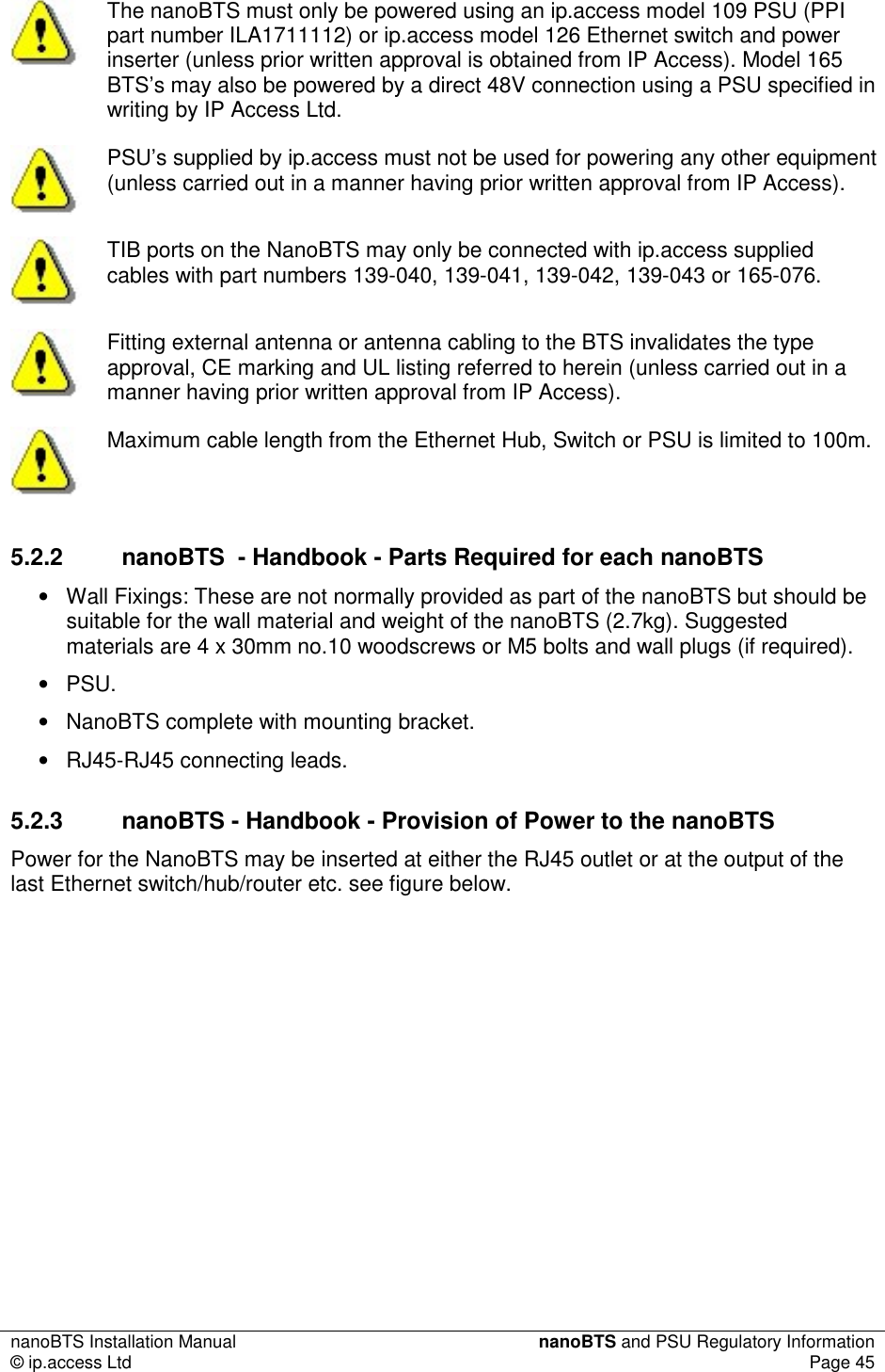 nanoBTS Installation Manual  nanoBTS and PSU Regulatory Information © ip.access Ltd  Page 45   The nanoBTS must only be powered using an ip.access model 109 PSU (PPI part number ILA1711112) or ip.access model 126 Ethernet switch and power inserter (unless prior written approval is obtained from IP Access). Model 165 BTS’s may also be powered by a direct 48V connection using a PSU specified in writing by IP Access Ltd.  PSU’s supplied by ip.access must not be used for powering any other equipment (unless carried out in a manner having prior written approval from IP Access).  TIB ports on the NanoBTS may only be connected with ip.access supplied cables with part numbers 139-040, 139-041, 139-042, 139-043 or 165-076.  Fitting external antenna or antenna cabling to the BTS invalidates the type approval, CE marking and UL listing referred to herein (unless carried out in a manner having prior written approval from IP Access).  Maximum cable length from the Ethernet Hub, Switch or PSU is limited to 100m. 5.2.2  nanoBTS  - Handbook - Parts Required for each nanoBTS •  Wall Fixings: These are not normally provided as part of the nanoBTS but should be suitable for the wall material and weight of the nanoBTS (2.7kg). Suggested materials are 4 x 30mm no.10 woodscrews or M5 bolts and wall plugs (if required). •  PSU. •  NanoBTS complete with mounting bracket. •  RJ45-RJ45 connecting leads. 5.2.3  nanoBTS - Handbook - Provision of Power to the nanoBTS Power for the NanoBTS may be inserted at either the RJ45 outlet or at the output of the last Ethernet switch/hub/router etc. see figure below. 