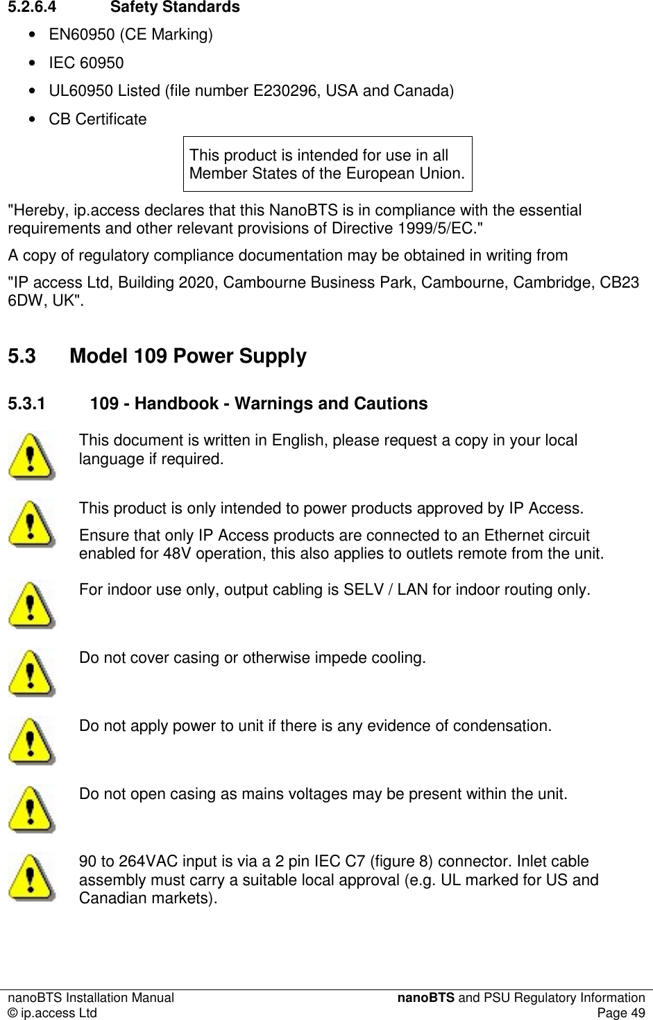 nanoBTS Installation Manual  nanoBTS and PSU Regulatory Information © ip.access Ltd  Page 49  5.2.6.4  Safety Standards •  EN60950 (CE Marking) •  IEC 60950 •  UL60950 Listed (file number E230296, USA and Canada) •  CB Certificate This product is intended for use in all Member States of the European Union. &quot;Hereby, ip.access declares that this NanoBTS is in compliance with the essential requirements and other relevant provisions of Directive 1999/5/EC.&quot; A copy of regulatory compliance documentation may be obtained in writing from &quot;IP access Ltd, Building 2020, Cambourne Business Park, Cambourne, Cambridge, CB23 6DW, UK&quot;. 5.3  Model 109 Power Supply 5.3.1  109 - Handbook - Warnings and Cautions  This document is written in English, please request a copy in your local language if required.  This product is only intended to power products approved by IP Access. Ensure that only IP Access products are connected to an Ethernet circuit enabled for 48V operation, this also applies to outlets remote from the unit.  For indoor use only, output cabling is SELV / LAN for indoor routing only.  Do not cover casing or otherwise impede cooling.  Do not apply power to unit if there is any evidence of condensation.  Do not open casing as mains voltages may be present within the unit.  90 to 264VAC input is via a 2 pin IEC C7 (figure 8) connector. Inlet cable assembly must carry a suitable local approval (e.g. UL marked for US and Canadian markets). 