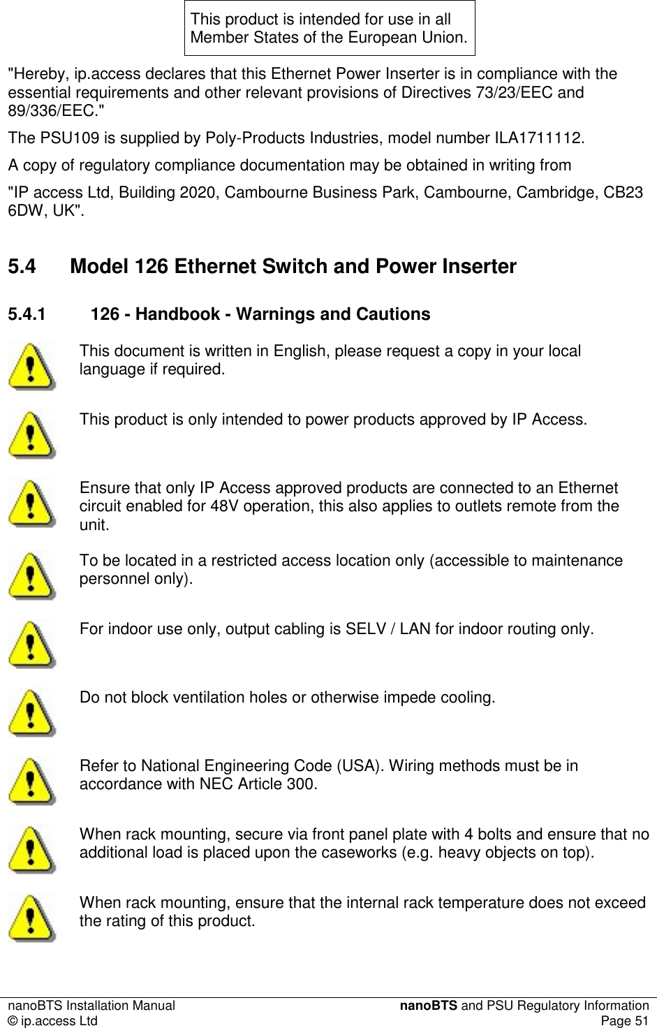 nanoBTS Installation Manual  nanoBTS and PSU Regulatory Information © ip.access Ltd  Page 51  This product is intended for use in all Member States of the European Union. &quot;Hereby, ip.access declares that this Ethernet Power Inserter is in compliance with the essential requirements and other relevant provisions of Directives 73/23/EEC and 89/336/EEC.&quot; The PSU109 is supplied by Poly-Products Industries, model number ILA1711112. A copy of regulatory compliance documentation may be obtained in writing from &quot;IP access Ltd, Building 2020, Cambourne Business Park, Cambourne, Cambridge, CB23 6DW, UK&quot;. 5.4  Model 126 Ethernet Switch and Power Inserter 5.4.1  126 - Handbook - Warnings and Cautions  This document is written in English, please request a copy in your local language if required.  This product is only intended to power products approved by IP Access.  Ensure that only IP Access approved products are connected to an Ethernet circuit enabled for 48V operation, this also applies to outlets remote from the unit.  To be located in a restricted access location only (accessible to maintenance personnel only).  For indoor use only, output cabling is SELV / LAN for indoor routing only.  Do not block ventilation holes or otherwise impede cooling.  Refer to National Engineering Code (USA). Wiring methods must be in accordance with NEC Article 300.  When rack mounting, secure via front panel plate with 4 bolts and ensure that no additional load is placed upon the caseworks (e.g. heavy objects on top).  When rack mounting, ensure that the internal rack temperature does not exceed the rating of this product. 
