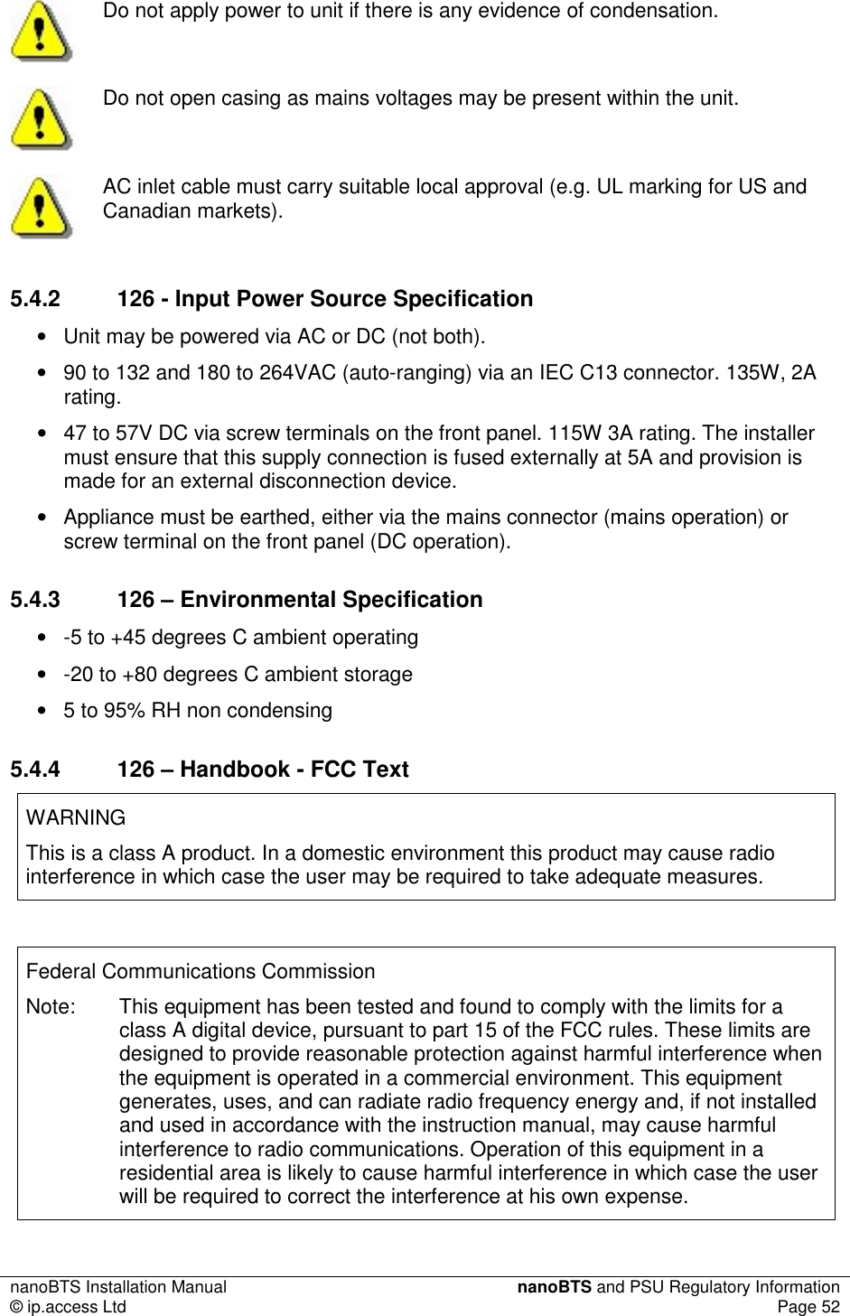 nanoBTS Installation Manual  nanoBTS and PSU Regulatory Information © ip.access Ltd  Page 52   Do not apply power to unit if there is any evidence of condensation.  Do not open casing as mains voltages may be present within the unit.  AC inlet cable must carry suitable local approval (e.g. UL marking for US and Canadian markets). 5.4.2  126 - Input Power Source Specification •  Unit may be powered via AC or DC (not both). •  90 to 132 and 180 to 264VAC (auto-ranging) via an IEC C13 connector. 135W, 2A rating. •  47 to 57V DC via screw terminals on the front panel. 115W 3A rating. The installer must ensure that this supply connection is fused externally at 5A and provision is made for an external disconnection device. •  Appliance must be earthed, either via the mains connector (mains operation) or screw terminal on the front panel (DC operation). 5.4.3  126 – Environmental Specification •  -5 to +45 degrees C ambient operating •  -20 to +80 degrees C ambient storage •  5 to 95% RH non condensing 5.4.4  126 – Handbook - FCC Text WARNING This is a class A product. In a domestic environment this product may cause radio interference in which case the user may be required to take adequate measures.  Federal Communications Commission Note:  This equipment has been tested and found to comply with the limits for a class A digital device, pursuant to part 15 of the FCC rules. These limits are designed to provide reasonable protection against harmful interference when the equipment is operated in a commercial environment. This equipment generates, uses, and can radiate radio frequency energy and, if not installed and used in accordance with the instruction manual, may cause harmful interference to radio communications. Operation of this equipment in a residential area is likely to cause harmful interference in which case the user will be required to correct the interference at his own expense. 