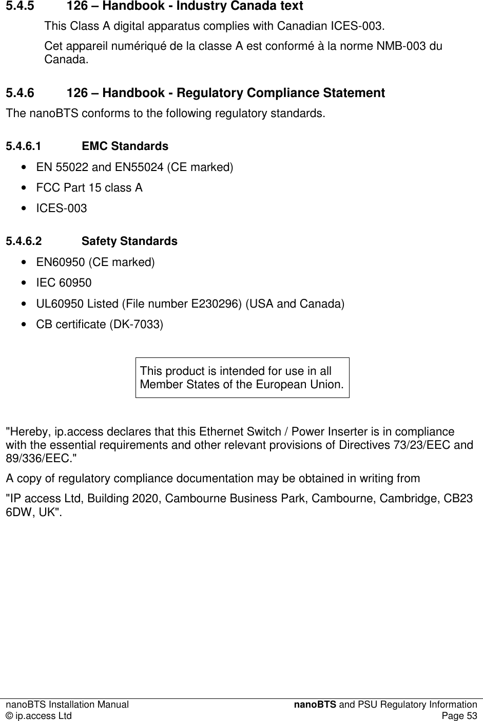 nanoBTS Installation Manual  nanoBTS and PSU Regulatory Information © ip.access Ltd  Page 53   5.4.5  126 – Handbook - Industry Canada text This Class A digital apparatus complies with Canadian ICES-003. Cet appareil numériqué de la classe A est conformé à la norme NMB-003 du Canada. 5.4.6  126 – Handbook - Regulatory Compliance Statement The nanoBTS conforms to the following regulatory standards. 5.4.6.1  EMC Standards •  EN 55022 and EN55024 (CE marked) •  FCC Part 15 class A •  ICES-003 5.4.6.2  Safety Standards •  EN60950 (CE marked) •  IEC 60950 •  UL60950 Listed (File number E230296) (USA and Canada) •  CB certificate (DK-7033)  This product is intended for use in all Member States of the European Union.  &quot;Hereby, ip.access declares that this Ethernet Switch / Power Inserter is in compliance with the essential requirements and other relevant provisions of Directives 73/23/EEC and 89/336/EEC.&quot; A copy of regulatory compliance documentation may be obtained in writing from &quot;IP access Ltd, Building 2020, Cambourne Business Park, Cambourne, Cambridge, CB23 6DW, UK&quot;. 