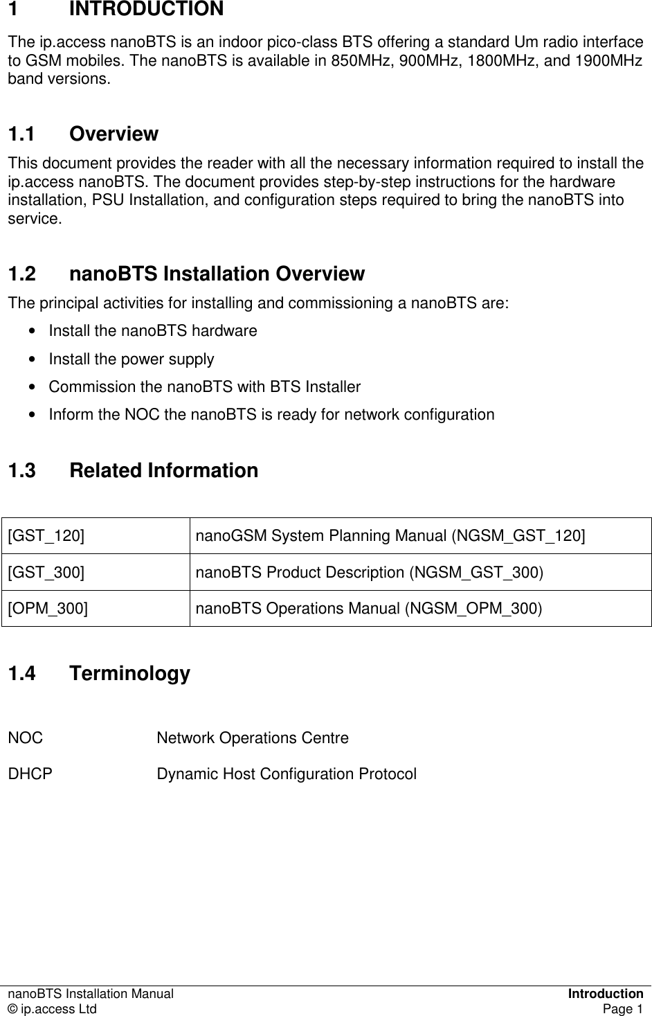 nanoBTS Installation Manual  Introduction © ip.access Ltd  Page 1  1  INTRODUCTION The ip.access nanoBTS is an indoor pico-class BTS offering a standard Um radio interface to GSM mobiles. The nanoBTS is available in 850MHz, 900MHz, 1800MHz, and 1900MHz band versions. 1.1  Overview This document provides the reader with all the necessary information required to install the ip.access nanoBTS. The document provides step-by-step instructions for the hardware installation, PSU Installation, and configuration steps required to bring the nanoBTS into service. 1.2  nanoBTS Installation Overview The principal activities for installing and commissioning a nanoBTS are: •  Install the nanoBTS hardware •  Install the power supply •  Commission the nanoBTS with BTS Installer •  Inform the NOC the nanoBTS is ready for network configuration 1.3  Related Information  [GST_120]  nanoGSM System Planning Manual (NGSM_GST_120] [GST_300]  nanoBTS Product Description (NGSM_GST_300) [OPM_300]  nanoBTS Operations Manual (NGSM_OPM_300) 1.4  Terminology  NOC  Network Operations Centre DHCP  Dynamic Host Configuration Protocol  