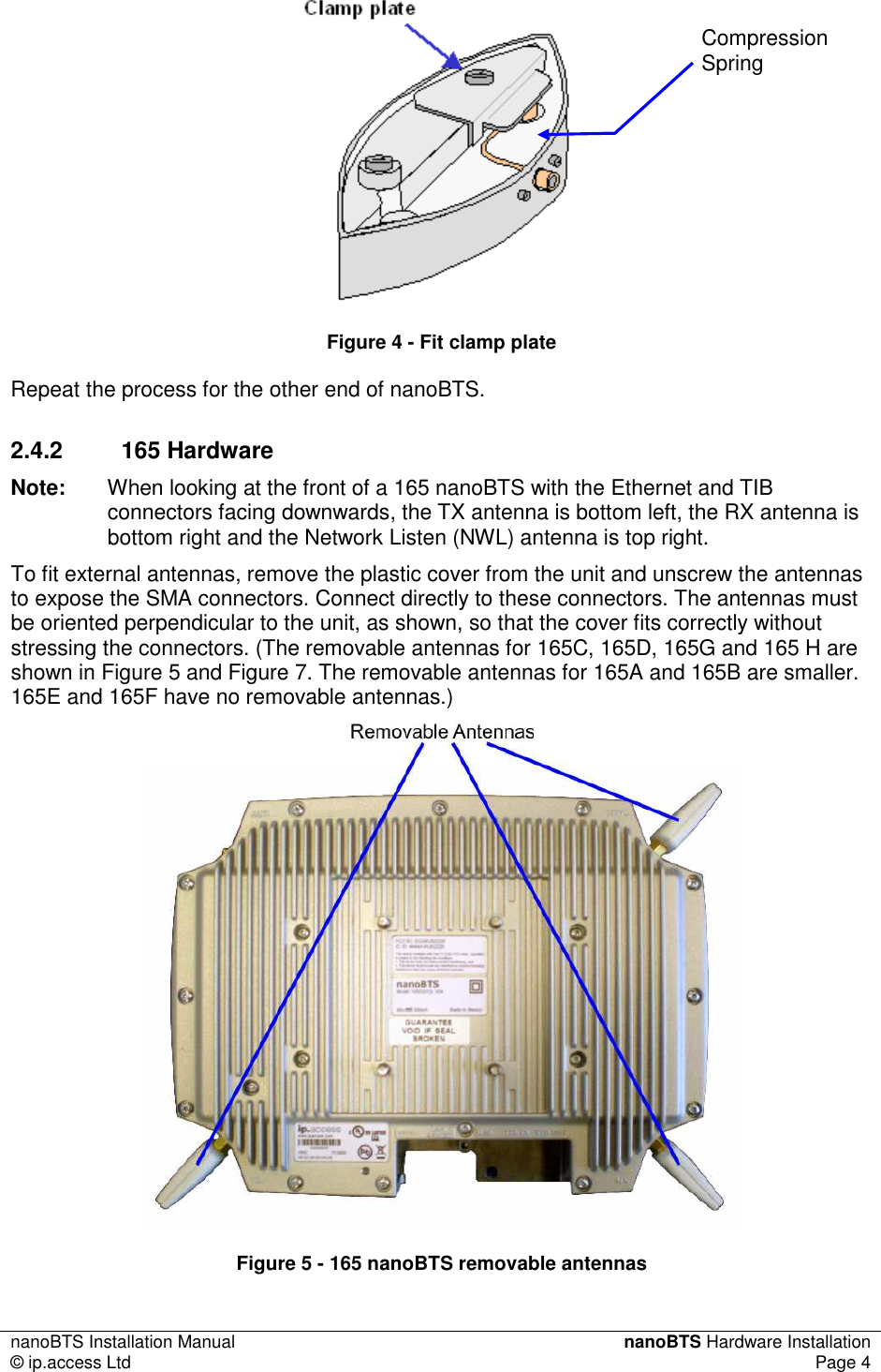 nanoBTS Installation Manual  nanoBTS Hardware Installation © ip.access Ltd  Page 4     Figure 4 - Fit clamp plate Repeat the process for the other end of nanoBTS. 2.4.2  165 Hardware Note:  When looking at the front of a 165 nanoBTS with the Ethernet and TIB connectors facing downwards, the TX antenna is bottom left, the RX antenna is bottom right and the Network Listen (NWL) antenna is top right. To fit external antennas, remove the plastic cover from the unit and unscrew the antennas to expose the SMA connectors. Connect directly to these connectors. The antennas must be oriented perpendicular to the unit, as shown, so that the cover fits correctly without stressing the connectors. (The removable antennas for 165C, 165D, 165G and 165 H are shown in Figure 5 and Figure 7. The removable antennas for 165A and 165B are smaller. 165E and 165F have no removable antennas.)   Figure 5 - 165 nanoBTS removable antennas Compression Spring 