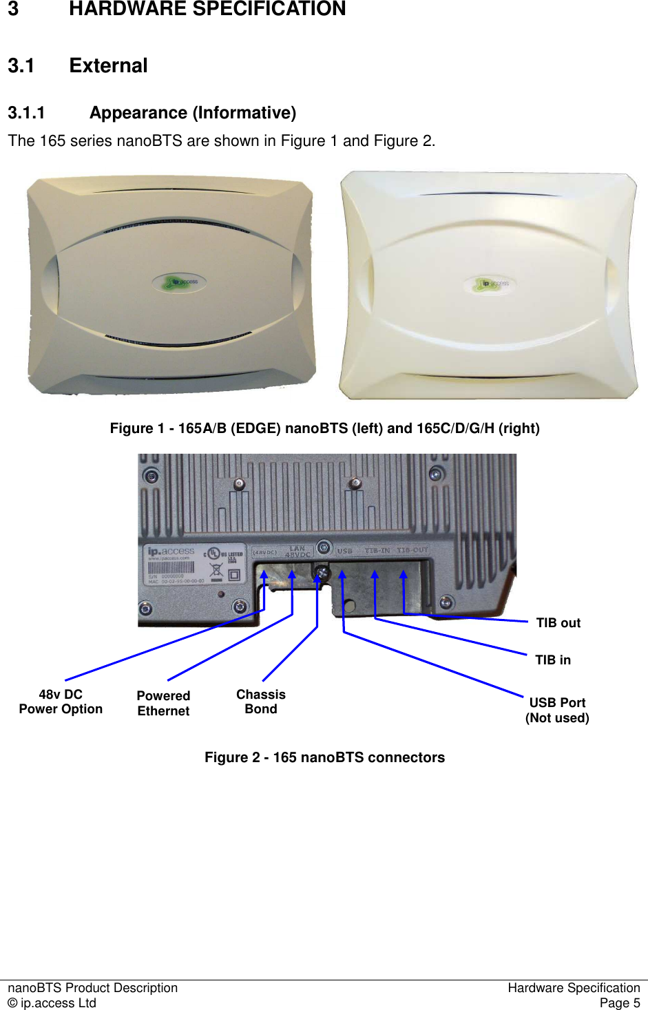 nanoBTS Product Description  Hardware Specification © ip.access Ltd  Page 5  3  HARDWARE SPECIFICATION 3.1  External 3.1.1  Appearance (Informative) The 165 series nanoBTS are shown in Figure 1 and Figure 2.    Figure 1 - 165A/B (EDGE) nanoBTS (left) and 165C/D/G/H (right)       Figure 2 - 165 nanoBTS connectors Chassis Bond Powered Ethernet TIB in TIB out 48v DC  Power Option  USB Port (Not used) 