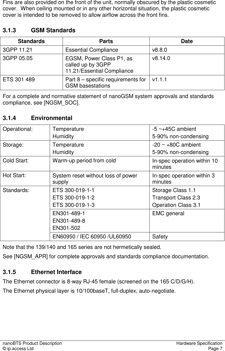 nanoBTS Product Description  Hardware Specification © ip.access Ltd  Page 7  Fins are also provided on the front of the unit, normally obscured by the plastic cosmetic cover.  When ceiling mounted or in any other horizontal situation, the plastic cosmetic cover is intended to be removed to allow airflow across the front fins. 3.1.3  GSM Standards Standards  Parts  Date 3GPP 11.21  Essential Compliance  v8.8.0 3GPP 05.05  EGSM, Power Class P1, as called up by 3GPP 11.21/Essential Compliance v8.14.0 ETS 301 489  Part 8 – specific requirements for GSM basestations  v1.1.1 For a complete and normative statement of nanoGSM system approvals and standards compliance, see [NGSM_SOC]. 3.1.4  Environmental Operational:  Temperature Humidity -5 ~+45C ambient 5-90% non-condensing Storage:  Temperature Humidity -20 ~ +80C ambient 5-90% non-condensing Cold Start:  Warm-up period from cold  In-spec operation within 10 minutes Hot Start:  System reset without loss of power supply  In-spec operation within 3 minutes ETS 300-019-1-1 ETS 300-019-1-2 ETS 300-019-1-3 Storage Class 1.1 Transport Class 2.3 Operation Class 3.1 EN301-489-1 EN301-489-8 EN301-502 EMC general Standards: EN60950 / IEC 60950 /UL60950  Safety Note that the 139/140 and 165 series are not hermetically sealed. See [NGSM_APR] for complete approvals and standards compliance documentation. 3.1.5  Ethernet Interface The Ethernet connector is 8-way RJ-45 female (screened on the 165 C/D/G/H). The Ethernet physical layer is 10/100baseT, full-duplex, auto-negotiate. 