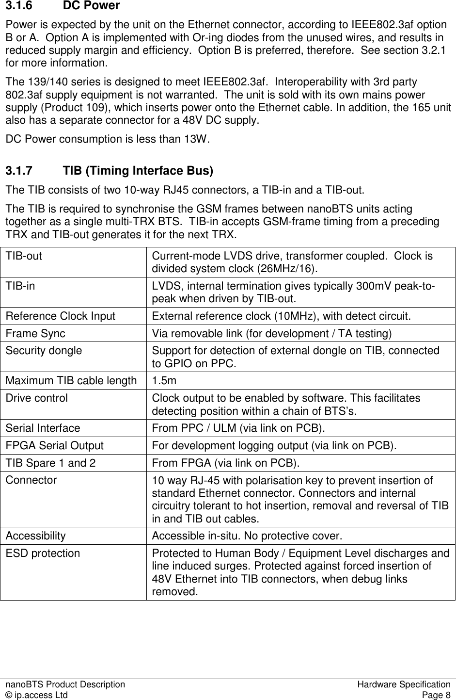 nanoBTS Product Description  Hardware Specification © ip.access Ltd  Page 8  3.1.6  DC Power Power is expected by the unit on the Ethernet connector, according to IEEE802.3af option B or A.  Option A is implemented with Or-ing diodes from the unused wires, and results in reduced supply margin and efficiency.  Option B is preferred, therefore.  See section 3.2.1 for more information. The 139/140 series is designed to meet IEEE802.3af.  Interoperability with 3rd party 802.3af supply equipment is not warranted.  The unit is sold with its own mains power supply (Product 109), which inserts power onto the Ethernet cable. In addition, the 165 unit also has a separate connector for a 48V DC supply. DC Power consumption is less than 13W. 3.1.7  TIB (Timing Interface Bus) The TIB consists of two 10-way RJ45 connectors, a TIB-in and a TIB-out. The TIB is required to synchronise the GSM frames between nanoBTS units acting together as a single multi-TRX BTS.  TIB-in accepts GSM-frame timing from a preceding TRX and TIB-out generates it for the next TRX.   TIB-out  Current-mode LVDS drive, transformer coupled.  Clock is divided system clock (26MHz/16). TIB-in  LVDS, internal termination gives typically 300mV peak-to-peak when driven by TIB-out. Reference Clock Input  External reference clock (10MHz), with detect circuit. Frame Sync  Via removable link (for development / TA testing) Security dongle  Support for detection of external dongle on TIB, connected to GPIO on PPC. Maximum TIB cable length  1.5m Drive control  Clock output to be enabled by software. This facilitates detecting position within a chain of BTS’s. Serial Interface  From PPC / ULM (via link on PCB). FPGA Serial Output  For development logging output (via link on PCB). TIB Spare 1 and 2  From FPGA (via link on PCB). Connector  10 way RJ-45 with polarisation key to prevent insertion of standard Ethernet connector. Connectors and internal circuitry tolerant to hot insertion, removal and reversal of TIB in and TIB out cables. Accessibility  Accessible in-situ. No protective cover. ESD protection  Protected to Human Body / Equipment Level discharges and line induced surges. Protected against forced insertion of 48V Ethernet into TIB connectors, when debug links removed.  