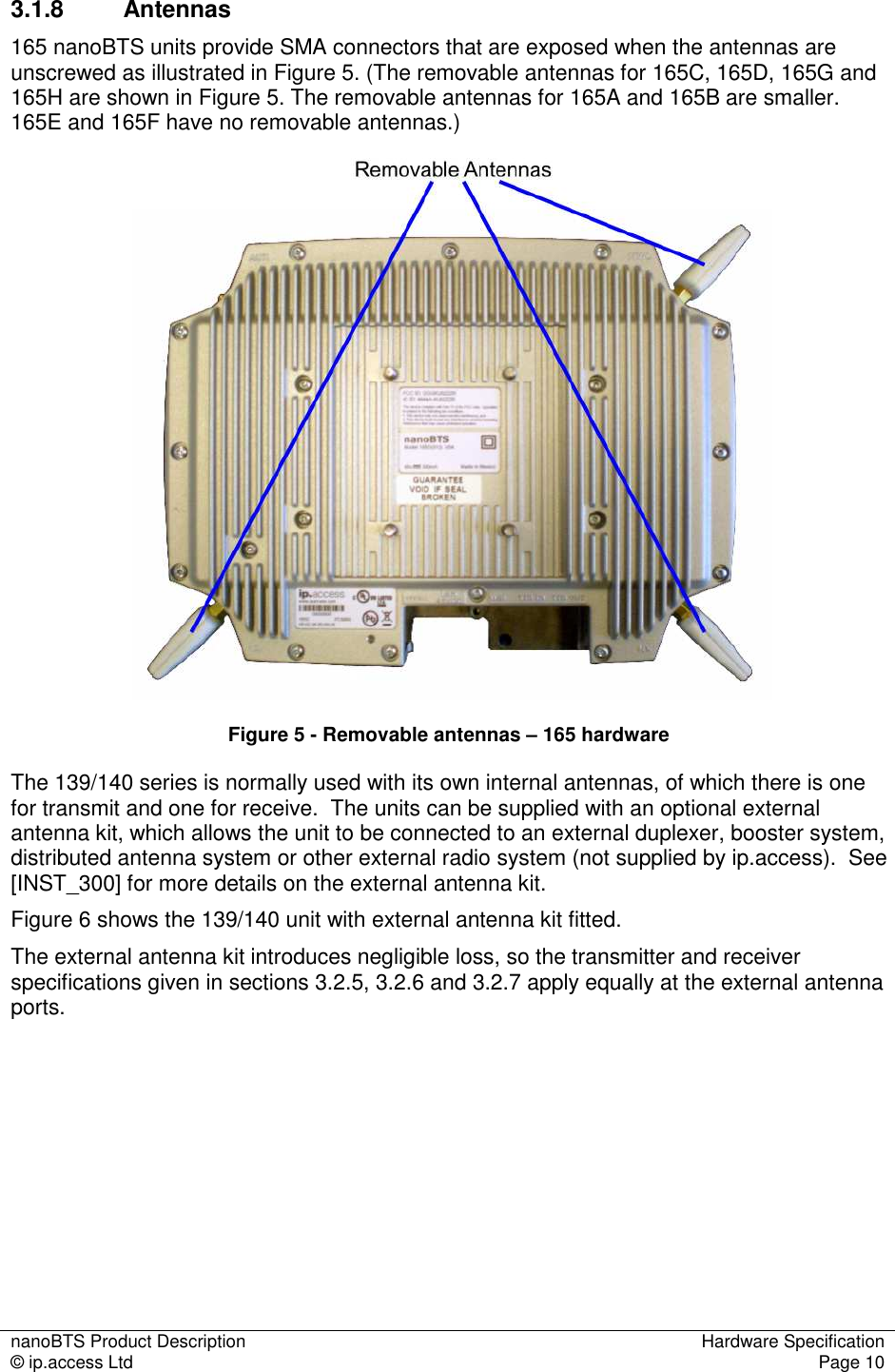 nanoBTS Product Description  Hardware Specification © ip.access Ltd  Page 10  3.1.8  Antennas 165 nanoBTS units provide SMA connectors that are exposed when the antennas are unscrewed as illustrated in Figure 5. (The removable antennas for 165C, 165D, 165G and 165H are shown in Figure 5. The removable antennas for 165A and 165B are smaller. 165E and 165F have no removable antennas.)    Figure 5 - Removable antennas – 165 hardware The 139/140 series is normally used with its own internal antennas, of which there is one for transmit and one for receive.  The units can be supplied with an optional external antenna kit, which allows the unit to be connected to an external duplexer, booster system, distributed antenna system or other external radio system (not supplied by ip.access).  See [INST_300] for more details on the external antenna kit. Figure 6 shows the 139/140 unit with external antenna kit fitted. The external antenna kit introduces negligible loss, so the transmitter and receiver specifications given in sections 3.2.5, 3.2.6 and 3.2.7 apply equally at the external antenna ports. 