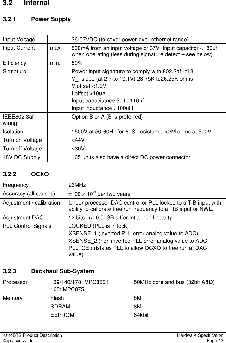 nanoBTS Product Description  Hardware Specification © ip.access Ltd  Page 13  3.2  Internal 3.2.1  Power Supply  Input Voltage    36-57VDC (to cover power-over-ethernet range) Input Current  max.  500mA from an input voltage of 37V. Input capacitor &lt;180uf when operating (less during signature detect – see below) Efficiency  min.  80% Signature    Power input signature to comply with 802.3af rel 3 V_I slope (at 2.7 to 10.1V) 23.75K to26.25K ohms V offset &lt;1.9V I offset &lt;10uA Input capacitance 50 to 110nf Input inductance &gt;100uH IEEE802.3af wiring    Option B or A (B is preferred) Isolation    1500V at 50-60Hz for 60S, resistance &gt;2M ohms at 500V Turn on Voltage    &lt;44V Turn off Voltage    &gt;30V 48V DC Supply    165 units also have a direct DC power connector 3.2.2  OCXO Frequency  26MHz Accuracy (all causes)  ±100 × 10-9 per two years Adjustment / calibration  Under processor DAC control or PLL locked to a TIB input with ability to calibrate free run frequency to a TIB input or NWL. Adjustment DAC  12 bits  +/- 0.5LSB differential non linearity PLL Control Signals  LOCKED (PLL is in lock) XSENSE_1 (inverted PLL error analog value to ADC) XSENSE_2 (non inverted PLL error analog value to ADC) PLL_CE (tristates PLL to allow OCXO to free run at DAC value) 3.2.3  Backhaul Sub-System Processor  139/140/178: MPC855T 165: MPC875 50MHz core and bus (32bit A&amp;D) Memory  Flash  8M   SDRAM  8M   EEPROM  64kbit 