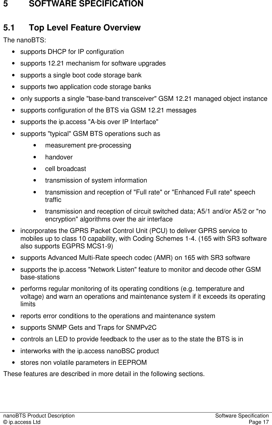 nanoBTS Product Description  Software Specification © ip.access Ltd  Page 17  5  SOFTWARE SPECIFICATION 5.1  Top Level Feature Overview  The nanoBTS: •   supports DHCP for IP configuration •   supports 12.21 mechanism for software upgrades •   supports a single boot code storage bank  •   supports two application code storage banks •   only supports a single &quot;base-band transceiver&quot; GSM 12.21 managed object instance •   supports configuration of the BTS via GSM 12.21 messages •   supports the ip.access &quot;A-bis over IP Interface&quot; •   supports &quot;typical&quot; GSM BTS operations such as •  measurement pre-processing •  handover •  cell broadcast •  transmission of system information •  transmission and reception of &quot;Full rate&quot; or &quot;Enhanced Full rate&quot; speech traffic •  transmission and reception of circuit switched data; A5/1 and/or A5/2 or &quot;no encryption&quot; algorithms over the air interface •   incorporates the GPRS Packet Control Unit (PCU) to deliver GPRS service to mobiles up to class 10 capability, with Coding Schemes 1-4. (165 with SR3 software also supports EGPRS MCS1-9) •   supports Advanced Multi-Rate speech codec (AMR) on 165 with SR3 software •   supports the ip.access &quot;Network Listen&quot; feature to monitor and decode other GSM base-stations •   performs regular monitoring of its operating conditions (e.g. temperature and voltage) and warn an operations and maintenance system if it exceeds its operating limits •   reports error conditions to the operations and maintenance system •   supports SNMP Gets and Traps for SNMPv2C •   controls an LED to provide feedback to the user as to the state the BTS is in •   interworks with the ip.access nanoBSC product •   stores non volatile parameters in EEPROM These features are described in more detail in the following sections.  