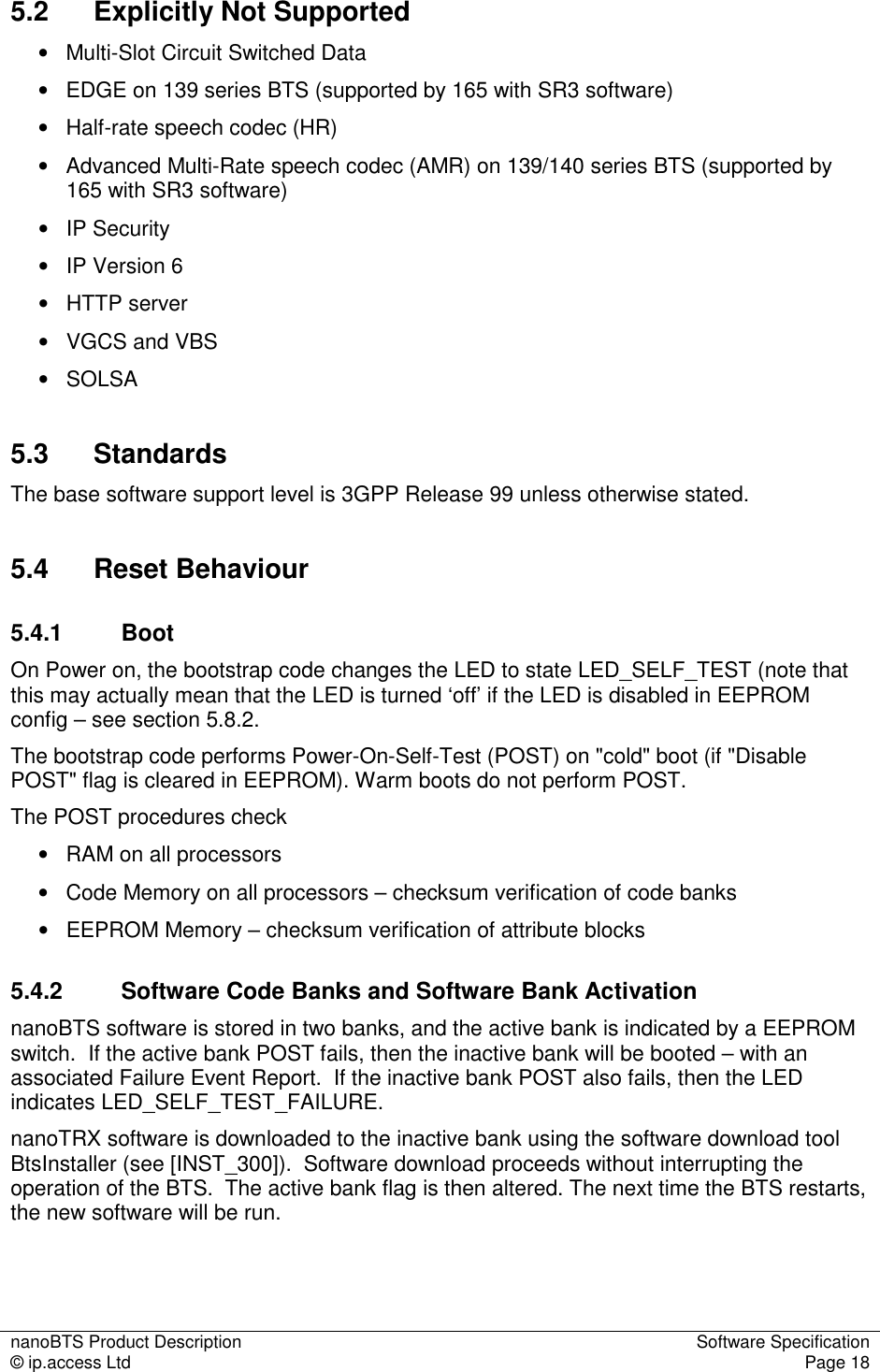 nanoBTS Product Description  Software Specification © ip.access Ltd  Page 18  5.2  Explicitly Not Supported •   Multi-Slot Circuit Switched Data •   EDGE on 139 series BTS (supported by 165 with SR3 software) •   Half-rate speech codec (HR) •   Advanced Multi-Rate speech codec (AMR) on 139/140 series BTS (supported by 165 with SR3 software) •   IP Security •   IP Version 6 •   HTTP server •   VGCS and VBS •   SOLSA 5.3  Standards The base software support level is 3GPP Release 99 unless otherwise stated. 5.4  Reset Behaviour 5.4.1  Boot On Power on, the bootstrap code changes the LED to state LED_SELF_TEST (note that this may actually mean that the LED is turned ‘off’ if the LED is disabled in EEPROM config – see section 5.8.2. The bootstrap code performs Power-On-Self-Test (POST) on &quot;cold&quot; boot (if &quot;Disable POST&quot; flag is cleared in EEPROM). Warm boots do not perform POST. The POST procedures check •   RAM on all processors •   Code Memory on all processors – checksum verification of code banks •   EEPROM Memory – checksum verification of attribute blocks 5.4.2  Software Code Banks and Software Bank Activation nanoBTS software is stored in two banks, and the active bank is indicated by a EEPROM switch.  If the active bank POST fails, then the inactive bank will be booted – with an associated Failure Event Report.  If the inactive bank POST also fails, then the LED indicates LED_SELF_TEST_FAILURE. nanoTRX software is downloaded to the inactive bank using the software download tool BtsInstaller (see [INST_300]).  Software download proceeds without interrupting the operation of the BTS.  The active bank flag is then altered. The next time the BTS restarts, the new software will be run. 