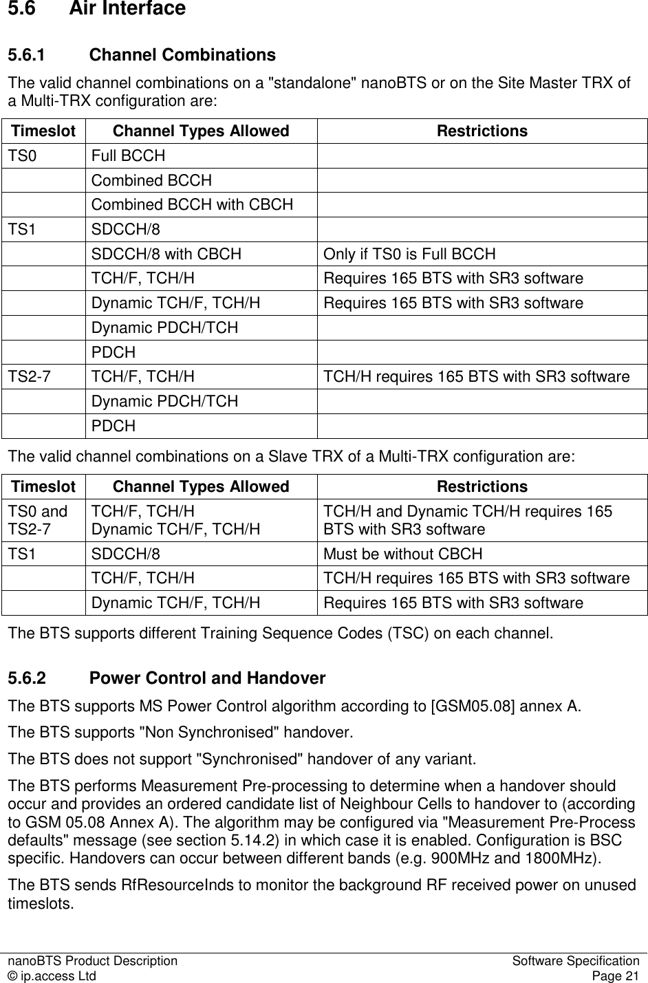 nanoBTS Product Description  Software Specification © ip.access Ltd  Page 21  5.6  Air Interface 5.6.1  Channel Combinations The valid channel combinations on a &quot;standalone&quot; nanoBTS or on the Site Master TRX of a Multi-TRX configuration are: Timeslot  Channel Types Allowed  Restrictions TS0  Full BCCH     Combined BCCH     Combined BCCH with CBCH   TS1  SDCCH/8     SDCCH/8 with CBCH  Only if TS0 is Full BCCH   TCH/F, TCH/H  Requires 165 BTS with SR3 software   Dynamic TCH/F, TCH/H  Requires 165 BTS with SR3 software   Dynamic PDCH/TCH       PDCH    TS2-7  TCH/F, TCH/H  TCH/H requires 165 BTS with SR3 software   Dynamic PDCH/TCH     PDCH    The valid channel combinations on a Slave TRX of a Multi-TRX configuration are: Timeslot  Channel Types Allowed  Restrictions TS0 and TS2-7  TCH/F, TCH/H  Dynamic TCH/F, TCH/H  TCH/H and Dynamic TCH/H requires 165 BTS with SR3 software TS1  SDCCH/8  Must be without CBCH   TCH/F, TCH/H  TCH/H requires 165 BTS with SR3 software   Dynamic TCH/F, TCH/H  Requires 165 BTS with SR3 software The BTS supports different Training Sequence Codes (TSC) on each channel. 5.6.2  Power Control and Handover The BTS supports MS Power Control algorithm according to [GSM05.08] annex A. The BTS supports &quot;Non Synchronised&quot; handover. The BTS does not support &quot;Synchronised&quot; handover of any variant. The BTS performs Measurement Pre-processing to determine when a handover should occur and provides an ordered candidate list of Neighbour Cells to handover to (according to GSM 05.08 Annex A). The algorithm may be configured via &quot;Measurement Pre-Process defaults&quot; message (see section 5.14.2) in which case it is enabled. Configuration is BSC specific. Handovers can occur between different bands (e.g. 900MHz and 1800MHz). The BTS sends RfResourceInds to monitor the background RF received power on unused timeslots. 