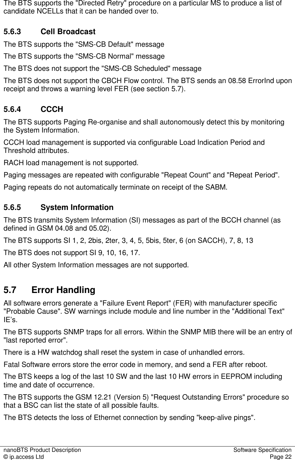 nanoBTS Product Description  Software Specification © ip.access Ltd  Page 22  The BTS supports the &quot;Directed Retry&quot; procedure on a particular MS to produce a list of candidate NCELLs that it can be handed over to. 5.6.3  Cell Broadcast The BTS supports the &quot;SMS-CB Default&quot; message The BTS supports the &quot;SMS-CB Normal&quot; message The BTS does not support the &quot;SMS-CB Scheduled&quot; message The BTS does not support the CBCH Flow control. The BTS sends an 08.58 ErrorInd upon receipt and throws a warning level FER (see section 5.7). 5.6.4  CCCH The BTS supports Paging Re-organise and shall autonomously detect this by monitoring the System Information. CCCH load management is supported via configurable Load Indication Period and Threshold attributes. RACH load management is not supported. Paging messages are repeated with configurable &quot;Repeat Count&quot; and &quot;Repeat Period&quot;.  Paging repeats do not automatically terminate on receipt of the SABM. 5.6.5  System Information The BTS transmits System Information (SI) messages as part of the BCCH channel (as defined in GSM 04.08 and 05.02). The BTS supports SI 1, 2, 2bis, 2ter, 3, 4, 5, 5bis, 5ter, 6 (on SACCH), 7, 8, 13 The BTS does not support SI 9, 10, 16, 17. All other System Information messages are not supported. 5.7  Error Handling All software errors generate a &quot;Failure Event Report&quot; (FER) with manufacturer specific &quot;Probable Cause&quot;. SW warnings include module and line number in the &quot;Additional Text&quot; IE’s. The BTS supports SNMP traps for all errors. Within the SNMP MIB there will be an entry of &quot;last reported error&quot;.  There is a HW watchdog shall reset the system in case of unhandled errors. Fatal Software errors store the error code in memory, and send a FER after reboot. The BTS keeps a log of the last 10 SW and the last 10 HW errors in EEPROM including time and date of occurrence. The BTS supports the GSM 12.21 (Version 5) &quot;Request Outstanding Errors&quot; procedure so that a BSC can list the state of all possible faults. The BTS detects the loss of Ethernet connection by sending &quot;keep-alive pings&quot;. 