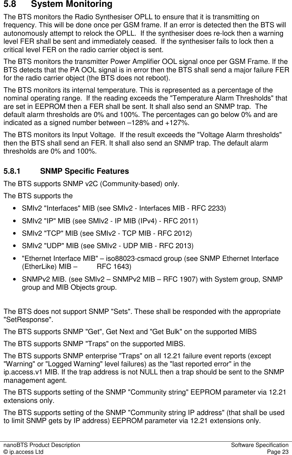 nanoBTS Product Description  Software Specification © ip.access Ltd  Page 23  5.8  System Monitoring The BTS monitors the Radio Synthesiser OPLL to ensure that it is transmitting on frequency. This will be done once per GSM frame. If an error is detected then the BTS will autonomously attempt to relock the OPLL.  If the synthesiser does re-lock then a warning level FER shall be sent and immediately ceased.  If the synthesiser fails to lock then a critical level FER on the radio carrier object is sent.  The BTS monitors the transmitter Power Amplifier OOL signal once per GSM Frame. If the BTS detects that the PA OOL signal is in error then the BTS shall send a major failure FER for the radio carrier object (the BTS does not reboot). The BTS monitors its internal temperature. This is represented as a percentage of the nominal operating range.  If the reading exceeds the &quot;Temperature Alarm Thresholds&quot; that are set in EEPROM then a FER shall be sent. It shall also send an SNMP trap.  The default alarm thresholds are 0% and 100%. The percentages can go below 0% and are indicated as a signed number between –128% and +127%. The BTS monitors its Input Voltage.  If the result exceeds the &quot;Voltage Alarm thresholds&quot; then the BTS shall send an FER. It shall also send an SNMP trap. The default alarm thresholds are 0% and 100%. 5.8.1  SNMP Specific Features The BTS supports SNMP v2C (Community-based) only.  The BTS supports the  •   SMIv2 &quot;Interfaces&quot; MIB (see SMIv2 - Interfaces MIB - RFC 2233) •   SMIv2 &quot;IP&quot; MIB (see SMIv2 - IP MIB (IPv4) - RFC 2011) •   SMIv2 &quot;TCP&quot; MIB (see SMIv2 - TCP MIB - RFC 2012) •   SMIv2 &quot;UDP&quot; MIB (see SMIv2 - UDP MIB - RFC 2013) •  &quot;Ethernet Interface MIB&quot; – iso88023-csmacd group (see SNMP Ethernet Interface (EtherLike) MIB –   RFC 1643) •   SNMPv2 MIB. (see SMIv2 – SNMPv2 MIB – RFC 1907) with System group, SNMP group and MIB Objects group.  The BTS does not support SNMP &quot;Sets&quot;. These shall be responded with the appropriate &quot;SetResponse&quot;. The BTS supports SNMP &quot;Get&quot;, Get Next and &quot;Get Bulk&quot; on the supported MIBS The BTS supports SNMP &quot;Traps&quot; on the supported MIBS. The BTS supports SNMP enterprise &quot;Traps&quot; on all 12.21 failure event reports (except &quot;Warning&quot; or &quot;Logged Warning&quot; level failures) as the &quot;last reported error&quot; in the ip.access.v1 MIB. If the trap address is not NULL then a trap should be sent to the SNMP management agent. The BTS supports setting of the SNMP &quot;Community string&quot; EEPROM parameter via 12.21 extensions only. The BTS supports setting of the SNMP &quot;Community string IP address&quot; (that shall be used to limit SNMP gets by IP address) EEPROM parameter via 12.21 extensions only. 