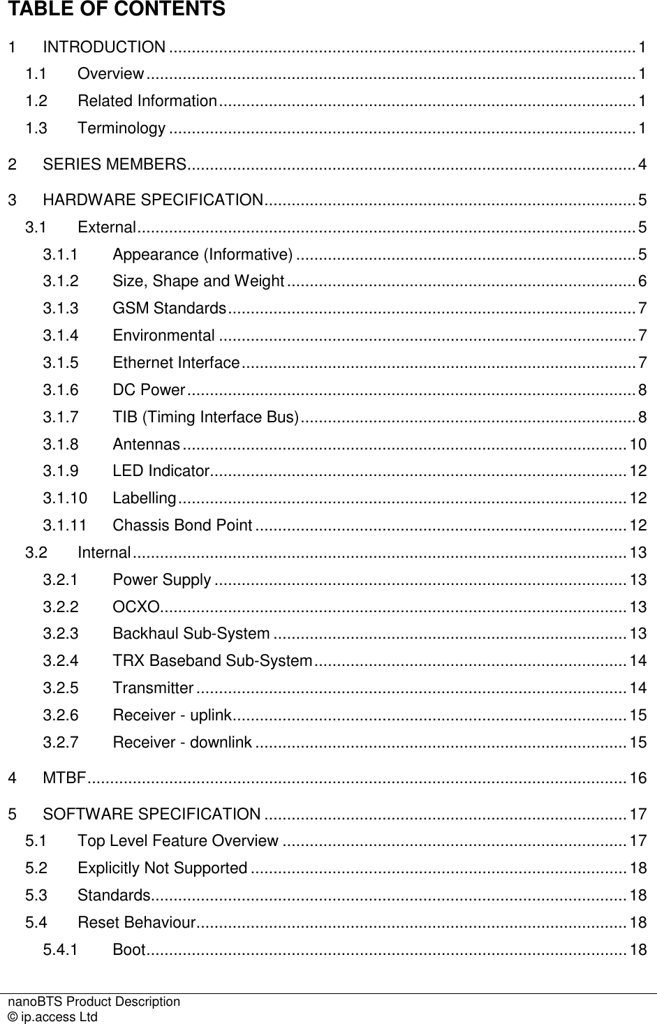 nanoBTS Product Description   © ip.access Ltd    TABLE OF CONTENTS 1 INTRODUCTION .......................................................................................................1 1.1 Overview............................................................................................................1 1.2 Related Information............................................................................................1 1.3 Terminology .......................................................................................................1 2 SERIES MEMBERS...................................................................................................4 3 HARDWARE SPECIFICATION..................................................................................5 3.1 External..............................................................................................................5 3.1.1 Appearance (Informative) ...........................................................................5 3.1.2 Size, Shape and Weight.............................................................................6 3.1.3 GSM Standards..........................................................................................7 3.1.4 Environmental ............................................................................................7 3.1.5 Ethernet Interface.......................................................................................7 3.1.6 DC Power...................................................................................................8 3.1.7 TIB (Timing Interface Bus)..........................................................................8 3.1.8 Antennas..................................................................................................10 3.1.9 LED Indicator............................................................................................12 3.1.10 Labelling...................................................................................................12 3.1.11 Chassis Bond Point ..................................................................................12 3.2 Internal.............................................................................................................13 3.2.1 Power Supply...........................................................................................13 3.2.2 OCXO.......................................................................................................13 3.2.3 Backhaul Sub-System ..............................................................................13 3.2.4 TRX Baseband Sub-System.....................................................................14 3.2.5 Transmitter...............................................................................................14 3.2.6 Receiver - uplink.......................................................................................15 3.2.7 Receiver - downlink ..................................................................................15 4 MTBF.......................................................................................................................16 5 SOFTWARE SPECIFICATION ................................................................................17 5.1 Top Level Feature Overview ............................................................................17 5.2 Explicitly Not Supported ...................................................................................18 5.3 Standards.........................................................................................................18 5.4 Reset Behaviour...............................................................................................18 5.4.1 Boot..........................................................................................................18 
