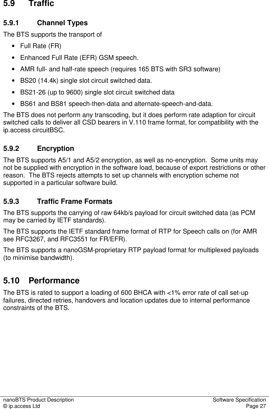 nanoBTS Product Description  Software Specification © ip.access Ltd  Page 27  5.9  Traffic  5.9.1  Channel Types The BTS supports the transport of  •   Full Rate (FR)  •   Enhanced Full Rate (EFR) GSM speech. •   AMR full- and half-rate speech (requires 165 BTS with SR3 software) •   BS20 (14.4k) single slot circuit switched data. •   BS21-26 (up to 9600) single slot circuit switched data •   BS61 and BS81 speech-then-data and alternate-speech-and-data. The BTS does not perform any transcoding, but it does perform rate adaption for circuit switched calls to deliver all CSD bearers in V.110 frame format, for compatibility with the ip.access circuitBSC. 5.9.2  Encryption The BTS supports A5/1 and A5/2 encryption, as well as no-encryption.  Some units may not be supplied with encryption in the software load, because of export restrictions or other reason.  The BTS rejects attempts to set up channels with encryption scheme not supported in a particular software build. 5.9.3  Traffic Frame Formats The BTS supports the carrying of raw 64kb/s payload for circuit switched data (as PCM may be carried by IETF standards). The BTS supports the IETF standard frame format of RTP for Speech calls on (for AMR see RFC3267, and RFC3551 for FR/EFR). The BTS supports a nanoGSM-proprietary RTP payload format for multiplexed payloads (to minimise bandwidth). 5.10  Performance  The BTS is rated to support a loading of 600 BHCA with &lt;1% error rate of call set-up failures, directed retries, handovers and location updates due to internal performance constraints of the BTS. 
