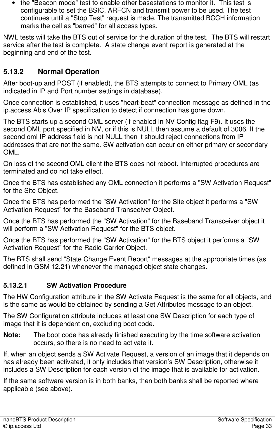 nanoBTS Product Description  Software Specification © ip.access Ltd  Page 33  •  the &quot;Beacon mode&quot; test to enable other basestations to monitor it.  This test is configurable to set the BSIC, ARFCN and transmit power to be used. The test continues until a &quot;Stop Test&quot; request is made. The transmitted BCCH information marks the cell as &quot;barred&quot; for all access types. NWL tests will take the BTS out of service for the duration of the test.  The BTS will restart service after the test is complete.  A state change event report is generated at the beginning and end of the test. 5.13.2  Normal Operation After boot-up and POST (if enabled), the BTS attempts to connect to Primary OML (as indicated in IP and Port number settings in database). Once connection is established, it uses &quot;heart-beat&quot; connection message as defined in the ip.access Abis Over IP specification to detect if connection has gone down. The BTS starts up a second OML server (if enabled in NV Config flag F9). It uses the second OML port specified in NV, or if this is NULL then assume a default of 3006. If the second oml IP address field is not NULL then it should reject connections from IP addresses that are not the same. SW activation can occur on either primary or secondary OML. On loss of the second OML client the BTS does not reboot. Interrupted procedures are terminated and do not take effect. Once the BTS has established any OML connection it performs a &quot;SW Activation Request&quot; for the Site Object. Once the BTS has performed the &quot;SW Activation&quot; for the Site object it performs a &quot;SW Activation Request&quot; for the Baseband Transceiver Object. Once the BTS has performed the &quot;SW Activation&quot; for the Baseband Transceiver object it will perform a &quot;SW Activation Request&quot; for the BTS object. Once the BTS has performed the &quot;SW Activation&quot; for the BTS object it performs a &quot;SW Activation Request&quot; for the Radio Carrier Object. The BTS shall send &quot;State Change Event Report&quot; messages at the appropriate times (as defined in GSM 12.21) whenever the managed object state changes. 5.13.2.1  SW Activation Procedure The HW Configuration attribute in the SW Activate Request is the same for all objects, and is the same as would be obtained by sending a Get Attributes message to an object. The SW Configuration attribute includes at least one SW Description for each type of image that it is dependent on, excluding boot code. Note:  The boot code has already finished executing by the time software activation occurs, so there is no need to activate it. If, when an object sends a SW Activate Request, a version of an image that it depends on has already been activated, it only includes that version’s SW Description, otherwise it includes a SW Description for each version of the image that is available for activation.  If the same software version is in both banks, then both banks shall be reported where applicable (see above). 