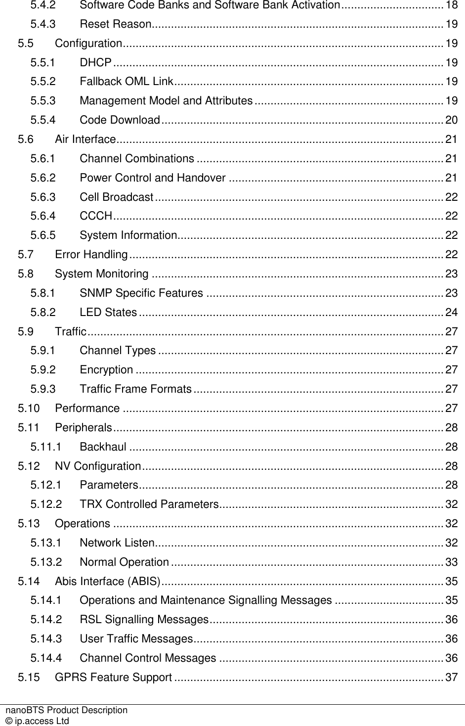 nanoBTS Product Description   © ip.access Ltd    5.4.2 Software Code Banks and Software Bank Activation................................18 5.4.3 Reset Reason...........................................................................................19 5.5 Configuration....................................................................................................19 5.5.1 DHCP.......................................................................................................19 5.5.2 Fallback OML Link....................................................................................19 5.5.3 Management Model and Attributes...........................................................19 5.5.4 Code Download........................................................................................20 5.6 Air Interface......................................................................................................21 5.6.1 Channel Combinations .............................................................................21 5.6.2 Power Control and Handover ...................................................................21 5.6.3 Cell Broadcast..........................................................................................22 5.6.4 CCCH.......................................................................................................22 5.6.5 System Information...................................................................................22 5.7 Error Handling..................................................................................................22 5.8 System Monitoring ...........................................................................................23 5.8.1 SNMP Specific Features ..........................................................................23 5.8.2 LED States...............................................................................................24 5.9 Traffic...............................................................................................................27 5.9.1 Channel Types .........................................................................................27 5.9.2 Encryption ................................................................................................27 5.9.3 Traffic Frame Formats..............................................................................27 5.10 Performance ....................................................................................................27 5.11 Peripherals.......................................................................................................28 5.11.1 Backhaul ..................................................................................................28 5.12 NV Configuration..............................................................................................28 5.12.1 Parameters...............................................................................................28 5.12.2 TRX Controlled Parameters......................................................................32 5.13 Operations .......................................................................................................32 5.13.1 Network Listen..........................................................................................32 5.13.2 Normal Operation .....................................................................................33 5.14 Abis Interface (ABIS)........................................................................................35 5.14.1 Operations and Maintenance Signalling Messages ..................................35 5.14.2 RSL Signalling Messages.........................................................................36 5.14.3 User Traffic Messages..............................................................................36 5.14.4 Channel Control Messages ......................................................................36 5.15 GPRS Feature Support ....................................................................................37 