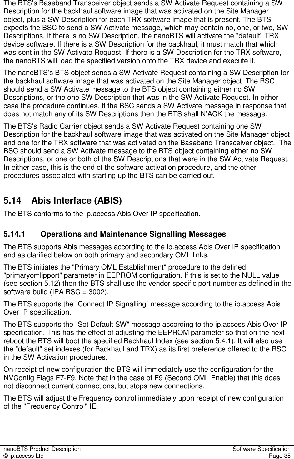 nanoBTS Product Description  Software Specification © ip.access Ltd  Page 35  The BTS’s Baseband Transceiver object sends a SW Activate Request containing a SW Description for the backhaul software image that was activated on the Site Manager object, plus a SW Description for each TRX software image that is present. The BTS expects the BSC to send a SW Activate message, which may contain no, one, or two, SW Descriptions. If there is no SW Description, the nanoBTS will activate the &quot;default&quot; TRX device software. If there is a SW Description for the backhaul, it must match that which was sent in the SW Activate Request. If there is a SW Description for the TRX software, the nanoBTS will load the specified version onto the TRX device and execute it. The nanoBTS’s BTS object sends a SW Activate Request containing a SW Description for the backhaul software image that was activated on the Site Manager object. The BSC should send a SW Activate message to the BTS object containing either no SW Descriptions, or the one SW Description that was in the SW Activate Request. In either case the procedure continues. If the BSC sends a SW Activate message in response that does not match any of its SW Descriptions then the BTS shall N’ACK the message. The BTS’s Radio Carrier object sends a SW Activate Request containing one SW Description for the backhaul software image that was activated on the Site Manager object and one for the TRX software that was activated on the Baseband Transceiver object.  The BSC should send a SW Activate message to the BTS object containing either no SW Descriptions, or one or both of the SW Descriptions that were in the SW Activate Request. In either case, this is the end of the software activation procedure, and the other procedures associated with starting up the BTS can be carried out. 5.14  Abis Interface (ABIS) The BTS conforms to the ip.access Abis Over IP specification. 5.14.1  Operations and Maintenance Signalling Messages The BTS supports Abis messages according to the ip.access Abis Over IP specification and as clarified below on both primary and secondary OML links. The BTS initiates the &quot;Primary OML Establishment&quot; procedure to the defined &quot;primaryomlipport&quot; parameter in EEPROM configuration. If this is set to the NULL value (see section 5.12) then the BTS shall use the vendor specific port number as defined in the software build (IPA BSC = 3002). The BTS supports the &quot;Connect IP Signalling&quot; message according to the ip.access Abis Over IP specification. The BTS supports the &quot;Set Default SW&quot; message according to the ip.access Abis Over IP specification. This has the effect of adjusting the EEPROM parameter so that on the next reboot the BTS will boot the specified Backhaul Index (see section 5.4.1). It will also use the &quot;default&quot; set indexes (for Backhaul and TRX) as its first preference offered to the BSC in the SW Activation procedures. On receipt of new configuration the BTS will immediately use the configuration for the NVConfig Flags F7-F9. Note that in the case of F9 (Second OML Enable) that this does not disconnect current connections, but stops new connections. The BTS will adjust the Frequency control immediately upon receipt of new configuration of the &quot;Frequency Control&quot; IE. 